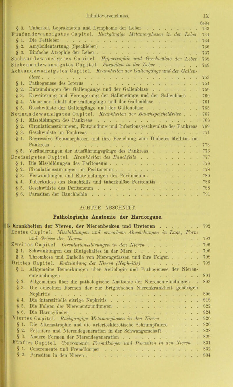 Seite § 3. Tuberkel, Lepraknoten und Lymphome der Leber 733 Fünfundzwanzigstes Capitel. Rückgängige Metamorphosen in der Leber- 734 § 1. Die Fettleber 734 § 2. Amyloidentartung (Speckleber) 736 § 3. Einfache Atrophie der Leber 737 Sechsundzwanzigstes Capitel. Hypertrophie und Geschwülste der Leber 73S Siebenundzwanzigstes Capitel. Parasiten in der Leber 74S Achtnndzwanzigstes Capitel. Krankheiten der Gallengänge und der Gallen- blase 753 § 1. Pathogenese des Icterus 754 § 2. Entzündungen der Gallengänge und der Gallenblase 759 § 3. Erweiterung und Verengerung der Gallengänge und der Gallenblase . . 760 § 4. Abnormer Inhalt der Gallengänge und der Gallenblase 761 § 5. Geschwülste der Gallengänge und der Gallenblase 765 Neunnndzwanzigstes Capitel. Krankheiten der Bauchspeicheldrüse . . . 767 § 1. Missbildungen des Pankreas 76S § 2. Circnlationsstörungen, Entzündung und Infectionsgeschwülste des Pankreas 769 § 3. Geschwülste im Pankreas ‘....771 § 4. Regressive Metamorphosen und ihre Beziehung zum Diabetes Mellitus im Pankreas 773 § 5. Veränderungen der Ausführungsgänge des Pankreas 776 Dreissigstes Capitel. Krankheiten des Bauchfells 777 § 1. Die Missbildungen des Peritoneum 778 § 2. Circnlationsstörungen im Peritoneum 77S § 3. Verwundungen und Entzündungen des Peritoneum 780 § 4. Tuberkulose des Bauchfells und tuberkulöse Peritonitis 786 § 5. Geschwülste des Peritoneum 788 § 6. Parasiten der Bauchhöhle 791 ACHTER ABSCHNITT. Pathologische Anatomie der Harnorgane. I. Krankheiten der Nieren, der Nierenbecken und Ureteren 792 Erstes Capitel. Missbildungen und erworbene Abweichungen in Lage, Form und Grösse der Nieren 792 Zweites Capitel. Circulationsstörungen in den Nieren 796 § 1. Schwankungen des Blutgehaltes in der Niere 796 § 2. Thrombose und Embolie von Nierengefässen und ihre Folgen 798 Drittes Capitel. Entzündung der Nieren (Nephritis) 799 § 1. Allgemeine Bemerkungen über Aetiologie und Pathogenese der Nieren- entzündungen 801 § 2. Allgemeines über die pathologische Anatomie der Nierenentzündungen . 803 § 3. Die einzelnen Formen der zur Bright’schen Nierenkrankheit gehörigen Nephritis 806 § 4. Die interstitielle eitrige Nephritis 818 § 5. Die Folgen der Nierenentzündungen 822 § 6. Die Harncylinder 824 Viertes Capitel. Rückgängige Metamorphosen in den Nieren 826 § 1. Die Altersatrophie und die arteriosklerotische Schrumpfniere 826 § 2. Fettniere und Nierendegeneration in der Schwangerschaft 828 § 3. Andere Formen der Nierendegeneration 829 Fünftes Capitel. Concremente, Fremdkörper und Parasiten in den Nieren . 831 § 1. Concremente und Fremdkörper 832 § 2. Parasiten in den Nieren 834