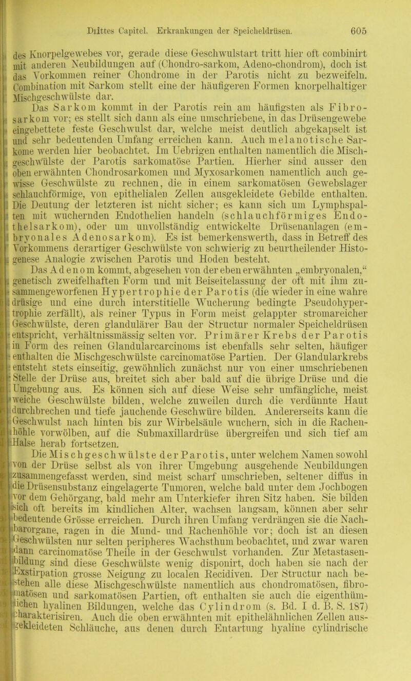 des Knorpelgewebes vor, gerade diese Gesell wulstart tritt hier oft combiuirt mit anderen Neubildungen auf (Chondro-sarkom, Adeno-cliondrom), doch ist das Vorkommen reiner Chondrome in der Parotis nicht zu bezweifeln. Combination mit Sarkom stellt eine der häufigeren Formen knorpelhaltiger Mischgeschwülste dar. Das Sarkom kommt in der Parotis rein am häufigsten als Fibro- sa rkom vor; es stellt sich dann als eine umschriebene, in das Drüsengewebe eingebettete feste Geschwulst dar, Avelche meist deutlich abgekapselt ist und sehr bedeutenden Umfang erreichen kann. Auch inelanotische Sar- kome werden liier beobachtet. Im Uebrigen enthalten namentlich die Misch- geschw'iilste der Parotis sarkomatöse Partien. Hierher sind ausser den oben erwähnten Chondrosarkomen und Myxosarkomen namentlich auch ge- wisse Geschwülste zu rechnen, die in einem sarkomatösen Gewebslager schlauchförmige, von epithelialen Zellen ausgekleidete Gebilde enthalten. Die Deutung der letzteren ist nicht sicher; es kann sich um Lymphspal- ten mit wuchernden Endothelien handeln (schlauchförmiges Endo- thelsarkom), oder um unvollständig entwickelte Drüsenaulagen (em- bryonales Adenosarkom). Es ist bemerkenswert!!, dass in Betreff des Vorkommens derartiger Geschwülste von schwierig zu beurtheilender Histo- genese Analogie zwischen Parotis und Hoden besteht. Das Adenom kommt, abgesehen von der eben erwähnten „embryonalen,“ genetisch zweifelhaften Form und mit Beiseitelassung der oft mit ihm zu- sammengeworfenen Hypertrophie der Parotis (die wieder in eine wahre drüsige und eine durch interstitielle Wucherung bedingte Pseudohyper- trophie zerfällt), als reiner Typus in Form meist gelappter stromareicher Geschwülste, deren glandulärer Bau der Structur normaler Speicheldrüsen entspricht, verhältnissmässig selten vor. P rimärer Krebs derParotis in Form des reinen Glandularcarciuoms ist ebenfalls sehr selten, häufiger enthalten die Mischgeschwülste carcinomatöse Partien. Der Glandularkrebs entsteht stets einseitig, gewöhnlich zunächst nur von einer umschriebenen Stelle der Drüse aus, breitet sich aber bald auf die übrige Drüse und die Umgebung aus. Es können sich auf diese Weise sehr umfängliche, meist weiche Geschwülste bilden, welche zuweilen durch die verdünnte Haut durchbrechen und tiefe jauchende Geschwüre bilden. Andererseits kann die Geschwulst nach hinten bis zur Wirbelsäule wuchern, sich in die Eachen- höhle vorwölben, auf die Submaxillardrüse übergreifen und sich tief am Halse herab fortsetzen. Die Mischgeschwülsteder Parotis, unter welchem Namen sowohl von der Drüse selbst als von ihrer Umgebung ausgehende Neubildungen zusammengefasst werden, sind meist scharf umschrieben, seltener diffus in die Drüsensubstanz eingelagerte Tumoren, welche bald unter dem Joclibogen vor dem Gehörgang, bald mehr am Unterkiefer ihren Sitz haben. Sie bilden ich oft bereits im kindlichen Alter, wachsen langsam, können aber sehr bedeutende Grösse erreichen. Durch ihren Umfang verdrängen sie die Nach- barorgane, ragen in die Mund- und Kachenhöhle vor; doch ist an diesen Geschwülsten nur selten peripheres Wachsthum beobachtet, und zwar waren _ ann carcinomatöse Theile in der Geschwulst vorhanden. Zur Metastasen- oildung sind diese Geschwülste wenig disponirt, doch haben sie nach der Exstirpation grosse Neigung zu localen Recidiven. Der Structur nach be- stehen alle diese Mischgeschwülste namentlich aus chondromatösen, fibro- üatösen und sarkomatösen Partien, oft enthalten sie auch die eigenthiim- ichen hyalinen Bildungen, welche das Cylindrom (s. Bd. I d. B. S. 187) harakterisiren. Auch die oben erwähnten mit epithelähnlichen Zellen aus- rekleideten Schläuche, aus denen durch Entartung hyaline cylindrische