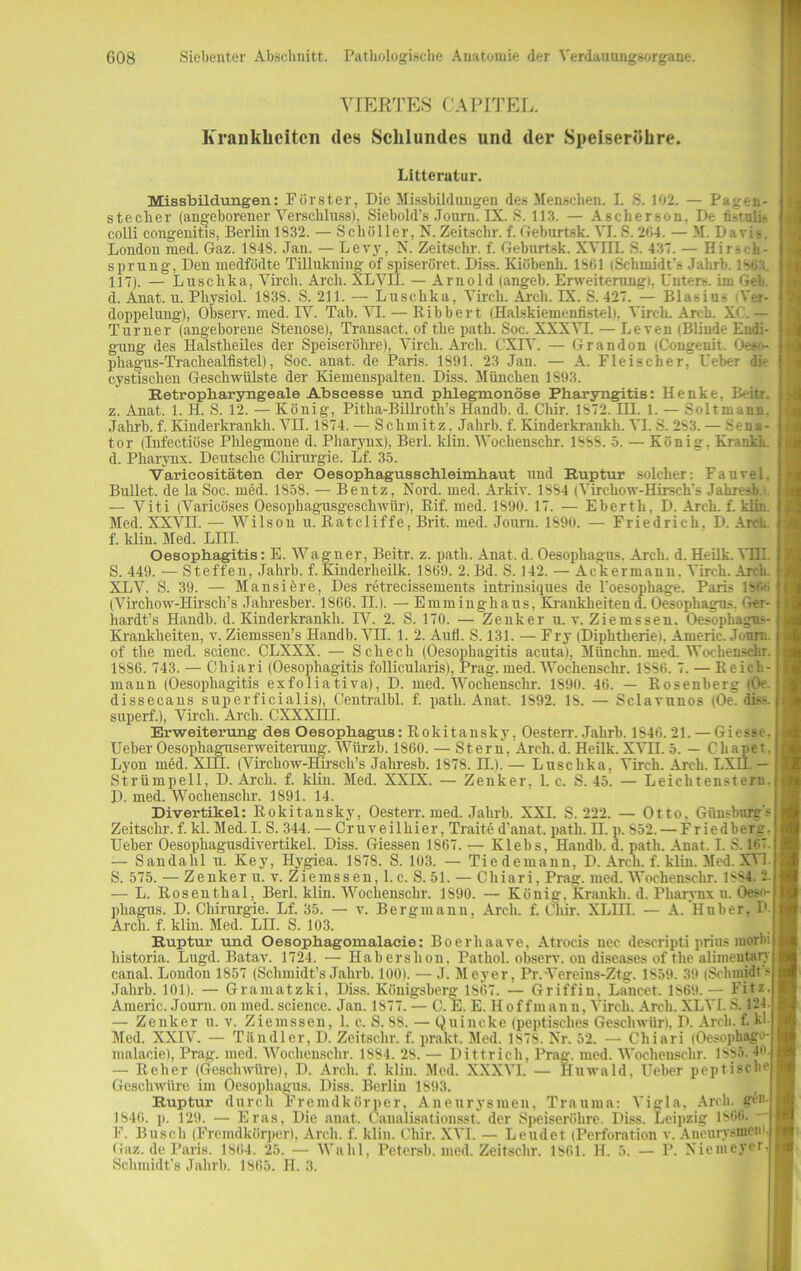 VIERTES CAPITEL. Krankheiten des Schlundes und der Speiseröhre. Litterutur. Missbildungen: Förster, Die Missbildungen des Menschen. I. S. 102. — Pageu- stecher (angeborener Verschluss), Siebold's Journ. IX. S. 113. — Aschereon, De ti-iuli- colli cougenitis, Berlin 1832. — Schöller, N. Zeitschr. f. Geburtsk. VI.S. 204. — M. Davis. London med. Gaz. 1848. Jan. — Levy, N. Zeitschr. f. Geburtsk. XVIII. 8. 437. — Hirs< h- sprung, Deu medfödte Tillukning of spiseröret. Diss. Kiöbenh. 1801 (Schmidt s Jalirb. 1803. 117). — Luschka, Virch. Arcli. XLVII. — Arnold (angeb. Erweiterung!. Unters, im Geb. d. Anat. u. Physiol. 183S. S. 211. — Luschka, Virch. Arch. IX. S. 427. — Blasius Ver- doppelung), Observ. med. IY. Tab. VI. — Ribbert (Halskiemenfistel), Virch. Arch. XC. — Turner (angeborene Stenose), Transact. of the path. Soc. XXXVI. — Leven (Blinde Endi- gung des Halstheiles der Speiseröhre), Virch. Arch. CXIY. — Grandon (Congenit. Oe60- phagus-Trachealfistel), Soc. anat. de Paris. 1891. 23 Jan. — A. Fleischer, l'eber die cystischen Geschwülste der Kiemenspalten. Diss. München 1893. Retropharyngeale Abscesse und phlegmonöse Pharyngitis: Henke. Beitr. z. Anat. 1. H. S. 12. — König, Pitha-Billroth’s Handln d. Chir. 1872. UI. 1. — Soltmann. Jalirb.f.Kinderkrankh. VII. 1874.— Schmitz. Jalirb.f.Kinderkrankh. VI.S.283.— Sena- tor (Infectiöse Phlegmone d. Pharynx), Beil, lcliu. Wochenschr. 1888. 5. — König, Kränkln d. Pharynx. Deutsche Chirurgie. Lf. 35. Varicositäten der Oesophagusschleimhaut uud Ruptur solcher: Fauvel. Bullet, de la Soc. med. 1858. — Bentz, Nord. med. Arkiv. 1884 (Virchow-Hirseh's Jahiv-sb.'. — Viti (Varicöses Oesopliagusgeschwür), Rif. med. 1890. 17. — Eberth, D. Arch. f. klin. Med. XXVII. — Wilson u. Ratcliffe, Brit. med. Joum. 1890. — Friedrich. D. Arcli. f. klin. Med. Lni. Oesophagitis: E. Wagner, Beitr. z. path. Anat. d. Oesophagus. Arch. d. Heilk. YHI. S. 449. — Steffen, Jalirb. f. Kinderheilk. 1869. 2. Bd. S. 142. — Ackermann. Virch. Arch. XLY. S. 39. — Mansiere, Des retrecissements intrinsiques de l'oesophage. ParL lv- (Virchow-Hirsch’s Jahresber. 1866. II.). — Emminghaus, Krankheiten d. Oesophagus. Ger- hardts Handln d. Kinderkrankh. IV. 2. S. 170. — Zenker u. v. Ziemssen. Oesophagus- Krankheiten, v. Ziemssen’s Handb. VII. 1. 2. Aufl. S. 131. — Fry (Diphtherie). Americ. Journ. of the med. scieuc. CLXXX. — Schech (Oesophagitis acuta), Münchn. med. Wochenschr. 1886. 743. — Chiari (Oesophagitis follicularis), Prag. med. Wochenschr. 1SS6. 7. — R eich- inann (Oesophagitis exfoliativa), D. med. Wochenschr. 1890. 46. — Rosenberg (Oe. dissecans superficialis), Centralbl. f. path. Anat. 1892. IS. — Sclavnnos (Oe' dis-, superf.), Virch. Arch. CXXXIH. Erweiterung des Oesophagus: Rokitansky, Oesterr. Jahrb. 1846. 21. — Giesse. Ueber Oesophaguserweiterung. Würzb. 1860. — St eru. Arcli. d. Heilk. XVII. 5. — Chapet. Lyon med. XIII. (Virchow-Hirsch’s Jahresb. 1878. II.). — Luschka, Virch. Arch. LXH. — Strümpell, D. Arch. f. klin. Med. XXIX. — Zenker, 1. c. S. 45. — Leichtensteru. D. med. Wochenschr. 1891. 14. Divertikel: Rokitansky, Oesterr. med. Jahrb. XXI. S. 222. — Otto. Günsbnrg? Zeitschr. f. kl. Med. I. S. 344. — Cruveilhier, Traite damit, path. H. p. 852. — Friedberg. Ueber Oesophagusdivertikel. Diss. Giessen 1867. — Klebs, Handb. d. path. Anat. I. S. 167. — Sandahl u. Key, Hygiea. 1878. S. 103. — Tiedemann, D. Arcli. f. klin. Med. XVI. S. 575. — Zenker u. v. Ziemssen, 1. c. S. 51. — Chiari, Prag. med. Wochenschr. 18s4. i — L. Rosenthal, Berl. klin. Wochenschr. 1890. — König, Kraukh. d. Pharynx n. Oeso- phagus. D. Chirurgie. Lf. 35. — v. Bergmann, Arch. f. Chir. XLHI. — A. Huber, P Arch. f. klin. Med. LH. S. 103. Ruptur und Oesophagomalacie: Boerhaave, Atrocis nec descripti prius morbi historia. Lugd. Batav. 1724. — Ilabershon. Patliol. observ. on diseases of the alimeutary canal. London 1857 (Schmidt’s Jahrb. 100). — J. Meyer, Pr.Vereins-Ztg. 1859. 39 (Schmidts Jahrb. 101). — Gramatzki, Diss. Königsberg 1867. — Griffin. Lancet. 1869. — Fitz. Americ. Journ. on med. Science. Jan. 1877. — C. E. E. Hoffmann, Virch. Arch. XLVI. S. 124 — Zenker u. v. Ziemssen, 1. c. S. 88. — Quincke (peptisches Geschwür). D. Arch. f. kl Med. XXIV. — Tändler, D. Zeitschr. f. prakt. Med. 1878. Nr. 52. — Chiari (Oesophago- malacie), Prag. med. Wochenschr. 1884. 28. — Dittrich, Prag. med. Wochenschr. 1SS5. 4. — Reher (Geschwüre), D. Arch. f. klin. Med. XXXVI.— Iluwald, Ueber peptische Geschwüre im Oesophagus. Diss. Berlin 1893. Ruptur durch Fremdkörper, Aneurysmen, Trauma: Vigla, Arcli. gen. 1846. p. 129. — Eras, Die anat. Canalisationsst. der Speiseröhre. Diss. Leipzig 1866. F. Busch (Fremdkörper), Arch. f. klin. Chir. XVI. — Lendet (Perforation v. Aneurysmen1 Gaz. de Paris. 1864. 25. — Wahl, Petersb. med. Zeitschr. 1861. H. 5. — P. Niemeyer. Schmidt’s Jahrb. 1865. H. 3.