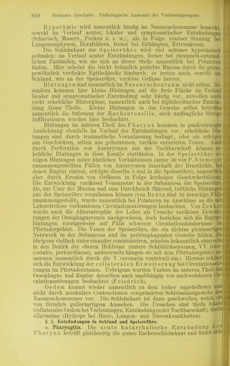 Hyperämie wird namentlich häufig im Nasenrachenraume bemerkt, sowohl im Verlauf acuter, lokaler und symptomatischer Entzündungen (Scharlach, Masern, Pocken u. s. w.), als in Folge venöser Stauung bei Lungenemphysem, Herzfehlern, ferner bei Erhängten, Ertrunkenen. Die Schleimhaut der Speiseröhre wird viel seltener hyperämiseh gefunden: im Verlauf acuter Entzündungen, ferner bei chronisch-entzünd- lichen Zuständen, wie sie sich an dieser Stelle namentlich bei Potatoren finden. Hier scheint die leicht bräunlich geiärbte Mucosa durch die graue, gewöhnlich verdickte Epitheldecke hindurch; es treten auch, sowohl am Schlund, Avie an der Speiseröhre, varicöse Gefässe hervor. Blutungen sind namentlich im Nasenrachenraum nicht selten. Be- sonders kommen hier kleine Blutungen auf die freie Fläche im Verlauf localer und symptomatischer Entzündung sehr häufig vor. zuweilen auch recht erhebliche Blutergüsse, namentlich auch bei diphtheritischer Entzün- dung dieser Theile. Kleine Blutungen in das Gewebe selbst betreffen namentlich die Substanz der Rachentonsille, auch umfängliche blutig*- Infiltrationen wurden hier beobachtet. Blutungen im unteren Theil des Pharynx kommen in puuktiörmiger Ausdehnung ebenfalls im Verlauf der Entzündungen vor; erhebliche Blu- tungen sind durch traumatische Veranlassung bedingt, oder sie erfolgen aus Geschwüren, selten aus geborstenen, varikös entarteten Venen. Auch durch Perforation von Aneurysmen aus der Nachbarschaft können er- hebliche Blutungen in diese Kanäle stattfinden. In der Speiseröhre er- folgen Blutungen unter ähnlichen Verhältnissen (unter 3(3 von P. Niemeyer zusammengestellten Fällen von Aneurysmen innerhalb der Brusthöhle, bei denen Ruptur eintrat, erfolgte dieselbe 5 mal in die Speiseröhre), namentlich aber durch Erosion von Gelassen in Folge krebsiger Geschwürsbildung. Die Entwicklung variköser Venennetze in der Submucosa der Speiseröhre, die, zur Usur der Mucosa und zum Durchbruch führend, tödtliche Blutungen aus der Speiseröhre veranlassen können (von Bentz sind 1(3 derartige Fälle zusammengestellt), Avurde namentlich bei Potatoren im Anschluss an die mit Lebercirrliose verbundenen Circulationsstörungen beobachtet. Von Zenker Avurde auch die Altersatrophie der Leber als Ursache variköser Erweite- rungen der Oesophagusvenen nachgeAviesen, doch beziehen sich die Ruptur- blutungen vorzugSAveise auf Fälle schwerer Circulationshindernisse itu Pfortadergebiet. Die Venen der Speiseröhre, die ein dichtes plexusartiges Netzwerk in der Submucosa und im periösophagealen Gewebe bilden, die übrigens vielfach unter einander communiciren, münden bekanntlich einerseits in den Bezirk der oberen Hohlvene (untere Schilddrüsenvenen. VV. inter- costales, pericardiacae), andererseits hängen sie mit dem Pfortadergebiet zu- sammen (namentlich durch die V. coronaria ventriculi sin.). Hieraus erklärt sich die Entwicklung der collateralen Er Aveiter u ng bei Circulationsstö- rungen im Pfortaderstamm. Uebrigens Avurden Varices im unteren Theil des Oesophagus und Ruptur derselben auch unabhängig von naclnveisbaren Cir- culationsstörungen beobachtet (F r i e d r i c h). Oe dem kommt Avieder namentlich an dem locker augehefteten und nicht durch muskuläre Contractionen comprimirten Schleimhautgewebe des Nasenrachenraumes vor. Die Schleimhaut ist dann geschwollen, weich, oft von förmlich gallertartigem Aussehen. Die Ursachen sind theils lokale (collaterales Oedem bei Verletzungen, Entzündungen der Nachbarschaft), theils allgemeine (Hydrops bei Herz-, Lungen- und Nierenkrankheiten). 3. Entzündungen in Schlund und Speiseröhre. a. Pharyngitis. Die acute katarrhalische Entzündung des Pharynx betrifft gleichzeitig die ganze Rachenschleimhaut und findet sich