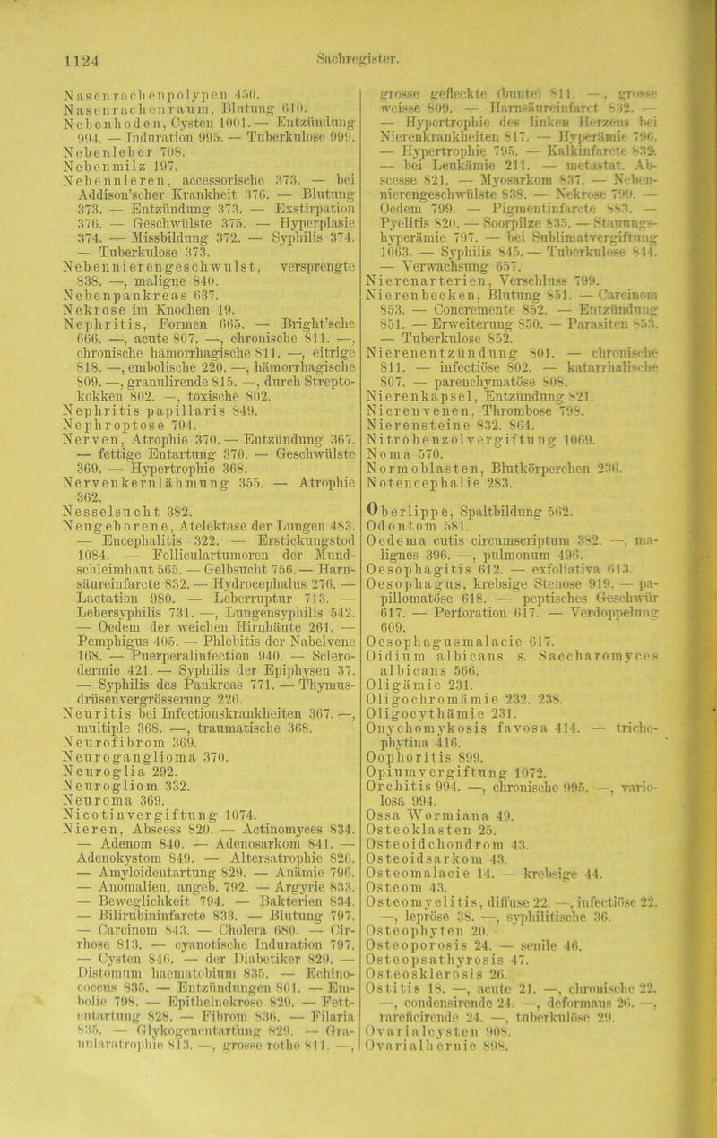 Nasen rach enpolypen 450. Nasenrachenraum, Blutung CIO. Nebenhoden, Cysten 1001.— Entzündung 094. — Induration 995. — Tuberkulose 999. Nebenleber 708. Nebenmilz 197. Nebennieren, accessorischc 573. — bei Addison’scher Krankheit 370. — Blutung 373. — Entzündung 373. — Exstirpation 370. — Geschwülste 375. — Hyperplasie 374. — Missbildung 372. — Syphilis 374. — Tuberkulose 373. N e b e n n i e r e n g e s c h w u 1 s t, versprengte 838. —, maligne 840. Nebenpankreas 037. Nekrose im Knochen 19. Nephritis, Eormen 005. — Bright’sche 006. —, acute 807. —, chronische 811. —, chronische hämorrhagische 811. —, eitrige 818. —, embolische 220. —, hämorrhagische 809. —, granulirende 815. —, durch Strepto- kokken 802. —, toxische 802. Nephritis papillaris 849. Nephroptose 794. Nerven, Atrophie 370. — Entzündung 367. — fettige Entartung 370. — Geschwülste 309. — Hypertrophie 368. Nervenkernlähmung 355. — Atrophie 302. Nesselsucht 382. Neugeborene, Atelektase der Lungen 483. — Encephalitis 322. — Erstickungstod 1084. — Folliculartumoren der Mund- schleimhaut 565. — Gelbsucht 756. — Harn- säureinfarcte 832. — Hydroeephalus 270. — Lactation 980. — Leberruptur 713. — Lebersyphilis 731. —, Lungensyphilis 542. — Oedem der weichen Hirnhäute 261. — Pemphigus 405. — Phlebitis der Nabelvene 168. — Puerperalinfectiou 940. — Sclero- dermie 421. — Syphilis der Epiphysen 37. — Syphilis des Pankreas 771. — Thymus- drüsenvergrösserung 226. Neuritis bei Infectionskrankheiten 307.—, multiple 368. —, traumatische 368. Neurofibrom 369. Neuroganglioma 370. Neuroglia 292. Neurogliom 332. Neuroma 369. Nicotinvergiftung 1074. Nieren, Abscess 820. — Actinomyces 834. — Adenom 840. — Adenosarkom 841. — Adenokystom S49. — Altersatrophie 820. — Amyloidentartung 829. — Anämie 796. — Anomalien, angeb. 792. — Argyrie 833. — Beweglichkeit 794. — Bakterien 834. — Bilirubininfarcte 833. — Blutung 797. — Carcinora 843. — Cholera 680. — Cir- rhose 813. — cyanotlsche Induration 797. — Cysten 846. — der Diabetiker 829. — Distomum haematobium 835. — Echino- coccus 836. — Entzündungen 801. —Em- bolie 798. — Epithelnekrose 829. — Fett- entartung 828. — Fibrom 836. — Filaria 335. — Glykogenentartung 829. — Gra- nularatrophie 813. —, grosse rot.he 811. —, grosse gefleckte (bunte) 811. —, grosse weisse 809. — Harnsänreinfarct 332. — — Hypertrophie des linken Herzens bei Nierenkrankheiten 817. — Hyperämie 796. — Hypertrophie 795. — Kalkinfarcte 832. — bei Leukämie 211. — metastar. Ab- scesse 821. — Myosarkom 837. — Neben- nierengeschwülste 838. — Nekrose 799. — Oedem 799. — Pigmentinfarete 383. — Pyelitis S2o. — Soorpilze 835. — .Stauungs- hyperämie 797. — bei Sublimatvergiftnng 1063. — Syphilis 845.— Tuberkulose 844. — Verwachsung 657. Nierenarterien, Verschluss 799. Nierenbecken, Blutung 851. —Carcinom 853. — Concremente 852. — Entzündung 851. — Erweiterung 850. - Parasiten 853. — Tuberkulose 852. Nierenentzündung 801. — chronische 811. — infectiüse 802. — katarrhalische 807. — parenchymatöse 808. Nierenkapsel, Entzündung 821. Nierenvenen, Thrombose 798. Nierensteine 832. 864. Nitrobenzolvergiftung 1069. Noma 570. Norm oblasten, Blutkörperchen 236. Notencephalie 283. Oberlippe, Spaltbildung 562. Odontom 581. Oederna cutis circumscriptum 382. —. ma- lignes 396. —, pulmonum 496. Oesophagitis 612. — exfoliativa 613. Oesophagus, krebsige Stenose 919. — pa- pillomatöse 618. — peptisches Geschwür 617. — Perforation 617. — Verdoppelung 609. Oesopkagusmalacie 617. Oidium albicans s. Saccharomyces albicans 566. Oligämie 231. Oligochromämie 232. 238. Oligocythämie 231. Onychomykosis favosa 414. — tricho- pliytina 416. Oophoritis 899. Opiumvergiftung 1072. Orchitis 994. —, chronische 995. —, vario- losa 994. Ossa Woriniana 49. Osteoklasten 25. Osteoidchondrom 43. Osteoidsarkom 43. Osteomalacie 14. — krebsige 44. Osteom 43. Osteomyelitis, diffuse22. —.infectiüse22. —, lepröse 38. —, syphilitische 36. Osteophyten 20. Osteoporosis 24. — senile 46. Osteopsathyrosis 47. Osteosklerosis 26. Ostitis 18. —, acute 21. —, chronische 22. —, condensirende 24. —, deformans 26. —, rareficirende 24. —, tuberkulöse 29. Ovarialcysten 908. Ovarialliernie 898.