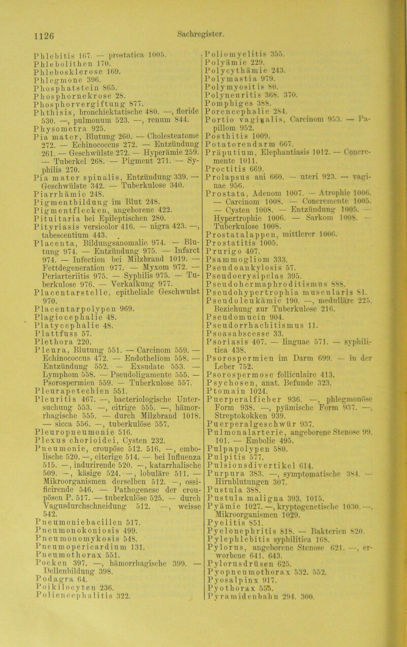 Phlebitis 107. — prost,atica 1005. Phlebolithen 170. Phlebosklerose 109. Phlegmone 396. Phosphatstein S65. Phosphornekrose 28. Phosphor Vergiftung 877. Phthisis, bronchiektatische 480. —, floride 530. —, pulmonum 523. —, renum 844. Pliysometra 925. Pia mater, Blutung 200. —Cholesteatome 272. — Echinococcus 272. — Entzündung 261. — Geschwülste 272. — Hyperämie 259. — Tuberkel 268. — Pigment 271. — Sy- philis 270. Pia mater spinalis, Entzündung 339. — Geschwülste 342. — Tuberkulose 340. Piarrhämio 248. Pigmentbildung im Blut 248. Pigmentflecken, angeborene 422. Pituitaria bei Epileptischen 280. Pityriasis versicolor 416. — nigra 423.—, tabescentium 443. . Placenta, Bildungsanomalie 974. — Blu- tung 974. — Entzündung 975. — Infarct 974. — Infectioii bei Milzbrand 1019. — Fettdegeneration 977. — Myxom 972. — Periarteriitis 975. — Syphilis 975. — Tu- berkulose 976. — Verkalkung 977. Placentarstelle, epitheliale Geschwulst 970. Placentarpolypen 969. Plagioeephalie 48. Platycephalie 48. Plattfuss 57. Plethora 220. Pleura, Blutung 551. —Carcinom 559.— Echinococcus 472. — Endotheliom 558. — Entzündung 552. — Exsudate 553. — Lymphom 558. — Pseudoligamente 555. — Psorospennien 559. — Tuberkulose 557. Pleurapetechien 551. Pleuritis 467. —, bacteriologische Unter- suchung 553. —, eitrige 555. —, hämor- rhagische 555. — durch Milzbrand 1018. — sicca 556. —, tuberkulöse 557. Pleuropneumonie 516. Plexus chorioidei, Cysten 232. Pneumonie, croupöse 512. 516. —, embo- lische 520. —, eiterige 514. — bei Influenza 515. —, indurirende 520. —, katarrhalische 509. —, käsige 524. —, lobuläre 511. — Mikroorganismen derselben 512. —, ossi- ficirende 546. — Pathogenese der crou- püsen P. 517. — tuberkulöse 525. — durch Vagusdurchschneidung 512. —, weisse 542. Pneumoniebacillen 517. Pneumonokoniosis 499. Pneumonomykosis 548. Pneumopericardium 131. Pneumothorax 551. Pocken 397. —, hämorrhagische 399. — Dellenbildung 398. Podagra 04. Poikilocyten 236. Poliencepha 1 itis 322. Poliomyelitis 355. Polyämie 229. Polycythämie 243. Polymastia 979. Polymyositis 80. Polyneuritis 308. 370. Pomphiges 388. Porencephalie 284. Portio vaginalis, Carcinom 953. — Pa- pillom 952. Posthitis 1009. Potatorendarm 607. Präputium, Elephantiasis 1012. — Conere- mente 1011. Proctitis 669. Prolapsus ani 660. — Uteri 923. — vagi- nae 956. Prostata, Adenom 1007. —Atrophie 1000. — Carcinom 1008. — Concremente 1005. — Cysten 1008. — Entzündung 1005. — Hypertrophie 1006. — Sarkom 1008. - Tuberkulose 1008. Prostatalappen, mittlerer 1000. Prostatitis 1005. Prurigo 407. Psammogliom 333. Pseudoankylosis 57. Pseudoerysipelas 395. Pseudohermaphroditismus SSS. Pseudohypertrophia muscnlaris 81. Pseudoleukämie 190. —, medulläre 225. Beziehung zur Tuberkulose 210. Pseudomucin 904. Pseudorrhachitismus 11. Psoasabscesse 33. Psoriasis 407. — linguae 571. — syphili- tica 438. Psorospermieu im Darm 699. — in der Leber 752. Psorospermose folliculaire 413. Psychosen, anat. Befunde 323. Ptomain 1024. Puerperalfieber 936. —, phlegmonöse Form 93S. —, pyämische Form 937. —. Streptokokken 939. Puerperalgeschwür 937. Pulmonalarterie, angeborene Stenose 99. 101. — Embolie 495. Pulpapolypen 580. Pulpitis 577. Pulsionsdivertikel 014. Purpura 383. —, symptomatische 3S4. — Hirnblutungen 307. Pustula 388. Pustula maligna 393. 1015. P y ä m i e 1027. —, kryptogenetische 1030. —. Mikroorganismen 1029. Pyelitis 851. Pyelonephritis SIS. — Bakterien 820. Pylephlebitis syphilitica 168. Pylorus, angeborene Stenose 021. —, er- worbene 641. 643. Pylorusdrüseu 625. Pyopneumothorax 532. 552. Pyosalpinx 917. Pyotliorax 5517. Pyramidenbahn 294. 300.