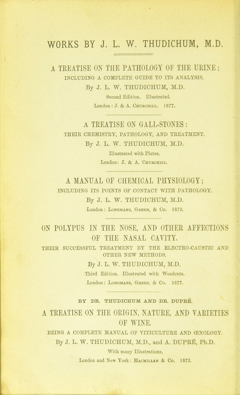 WORKS BY J. L W. THUDICHUM, M.D A TREATISE OX THE PATHOLOGY OF THE URINE; INCLUDING- A COMPLETE GUIDE TO ITS ANALYSIS. By J. L. W. THUDICHUAI, M.D. Second Edition. Illustrated. London : J. & A. Chuechiix. 1877. A TREATISE ON GALL-STONES: THEIE CHEMISTRY, PATHOLOGY, AND TEKITMENT. By J. L. W. THUDICHUM, M.D. Illustrated with Plates. London: J. & A. Chuechux. A MANUAL OE CHEMICAL PHYSIOLOGY; INCLUDING ITS POINTS OF CONTACT WITH PATHOLOGY. By J. L. W. THUDICHUM, M.D. London: Longmans, Geeen, & Co. 1872. ON POLYPUS IN THE NOSE, AND OTHER AFFECTIONS OF THE NASAL CAVITY. THEIR SUCCESSFUL TREATMENT BY THE ELECTRO-CAUSTIC AND OTHER NEW METHODS. By J. L. W. THUDICHUM, M.D. Third Edition. Illustrated -with Woodcuts. London: Longmans, Geeen, & Co. 1877. BY DB. THUDICHUM AND DK. DUPBE. A TREATISE ON THE ORIGIN, NATURE, AND VARIETIES OF WINE. BEING A COMPLETE MANUAL OF VITICULTURE AND GENOLOGY. By J. L. W. THUDICHUM, M.D., and A. DUPRE, Ph.D. With many Illustrations, London and New York: Macmillan & Co. 1872.