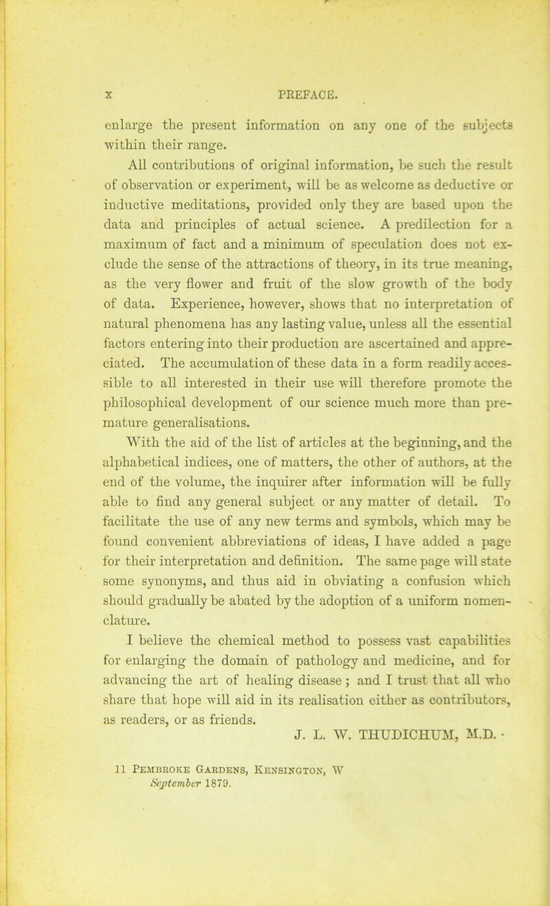 enlarge the present information on any one of the subjects within their range. All contributions of original information, be such the result of observation or experiment, will be as welcome as deductive or inductive meditations, provided only they are based upon the data and principles of actual science. A predilection for a maximum of fact and a minimum of speculation does not ex- clude the sense of the attractions of theory, in its true meaning, as the very flower and fruit of the slow growth of the body of data. Experience, however, shows that no interpretation of natural phenomena has any lasting value, unless all the essential factors entering into their production are ascertained and appre- ciated. The accumulation of these data in a form readily acces- sible to all interested in their use will therefore promote the philosophical development of our science much more than pre- mature generalisations. With the aid of the list of articles at the beginning, and the alphabetical indices, one of matters, the other of authors, at the end of the volume, the inquirer after information will be fully able to And any general subject or any matter of detail. To facilitate the use of any new terms and symbols, which may be found convenient abbreviations of ideas, I have added a page for their interpretation and definition. The same page will state some synonyms, and thus aid in obviating a confusion which should gradually be abated by the adoption of a uniform nomen- clature. I believe the chemical method to possess vast capabilities for enlarging the domain of pathology and medicine, and for advancing the art of healing disease ; and I trust that all who share that hope will aid in its realisation either as contributors, as readers, or as friends. J. L. W. THUDICHUM, M.D. • 11 Pembroke Gardens, Kensington, W September 1879.