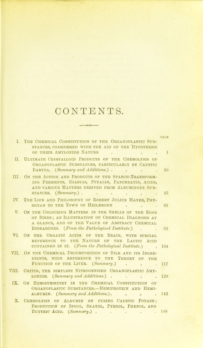 I. n. III. IV. V. VI, vn. vm. IX. X. CONTENTS. The Chemical Constitution op the Organoplastic Sub- stances, CONSIDERED WITH THE AID OF THE HYPOTHESIS OF THEIR AMYLONIDE NATURE Ultimate Crystalloid Products of the Chemolysis op Organoplastic Substances, particularly by Caustic Baryta. {Sumviary and Additions.) .... On the Action and Products op the Starch-Transform- ing Ferments, Diastas, Ptyalin, Pancreatin, Acids, AND VARIOUS MATTERS DERIVED FROM ALBUMINOUS SUB- STANCES. (Summary.) ...... The Life and Philosophy op Robert Julius Mayer, Phy- sician TO THE Town op Heilbronn On the Colouring Matters in the Shells op the Eggs OF Birds ; an Illustration of Chemical Diagnosis at A GLANCE, AND OP THE VALUE OF ABSTRACT CHEMICAL Researches. (From the Pathohgieal Institute.) On THE Organic Acids of the Brain, with special REFERENCE TO THE NATURE OP THE LACTIC ACID CONTAINED IN IT. (From the Pathological Institute.) On the Chemical Decomposition of Bile and its Ingre- dients, WITH REFERENCE TO THE THEORY OP THE Function of the Liver. (Simmai-y.) Chitin, the simplest Nitrogenised Organoplastic Amy- LONIDE. (Summary and Additions.) .... On Hemisymmetry in the Chemical Constitution op Organoplastic Substances.—Hemiprotein and Hemi- ALBUMIN. (Summary and Additions.) .... Chemolysis op Albumin by fusing Caustic Potash ; Production of Indol, Skatol, Pyrrol, Phenol, and PAGE 1 20 45 66 93 104 117 129 143