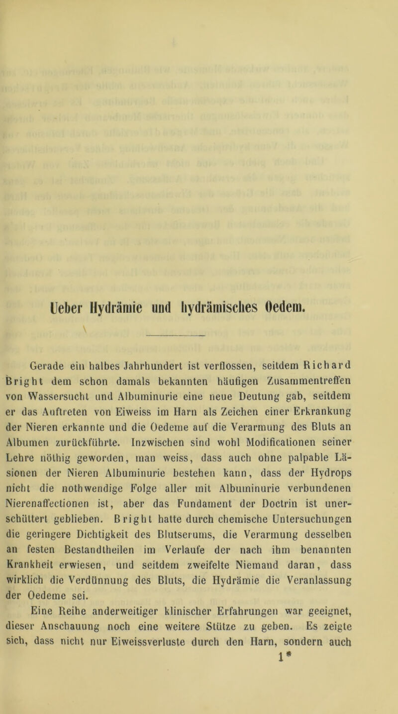 Ueber Hydrärnie und liydrämisclies Oedem. Gerade ein halbes Jahrhundert ist verflossen, seitdem Richard B right dem schon damals bekannten häufigen Zusammentreflen von Wassersucht und Albuminurie eine neue Deutung gab, seitdem er das Auftreten von Eiweiss im Harn als Zeichen einer Erkrankung der Nieren erkannte und die Oedeme auf die Verarmung des Bluts an Albuinen zurückführte. Inzwischen sind wohl Modificalionen seiner Lehre nölhig geworden, man weiss, dass auch ohne palpable Lä- sionen der Nieren Albuminurie bestehen kann, dass der Hydrops nicht die nothwendige Folge aller mit Albuminurie verbundenen Nierenatfectionen ist, aber das Fundament der Doctrin ist uner- schUltert geblieben. Bright hatte durch chemische Untersuchungen die geringere Dichtigkeit des Blutserums, die Verarmung desselben an festen Bestandlheilen im Verlaufe der nach ihm benannten Krankheit erwiesen, und seitdem zweifelte Niemand daran, dass wirklich die Verdünnung des Bluts, die Hydrärnie die Veranlassung der Oedeme sei. Eine Reihe anderweitiger klinischer Erfahrungen war geeignet, dieser Anschauung noch eine weitere Stütze zu geben. Es zeigte sich, dass nicht nur Eiweissverluste durch den Harn, sondern auch 1*