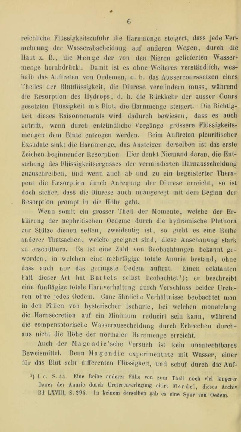 # reichliclit! Flüssiykeitsziif'ulii' die fJanimenge steigert, dass jede Ver- mehrung der Wasserabscheidung auf anderen Wegen, durch die Maul L. B., die Menge der von den Nieren gelieferten Wasser- nienge lieiabdiäickl. Damit ist es ohne Weiteres verständlich, wes- halb das Auftreten von Oedemen, d. b. das Aussercourssetzen eines riieiles der Blutflüssigkeit, die Diurese vermindern muss, während die Resorption des Hydrops, d. ti. die Rückkehr der ausser Cours gesetzten Flüssigkeit in’s Blut, die ilarnmenge steigert. Die Richtig- keit dieses Raisonncmenls wird dadurch bewiesen, dass es auch zutrilR, wenn durch entzündliche Vorgänge grössere Flüssigkeils- mengen dem Blute entzogen werden. Beim Auftreten pleuritischer Fxsudale sinkt die Harnmenge, das Ansteigen derselben ist das erste Zeichen beginnender Resorption. Hier denkt Niemand daran, die Ent- stehung des Flüssigkeilsergusses der verminderten Harnausscheidung zuzuschreiben, und wenn auch ab und zu ein begeisterter Thera- peut die Resorption duich Anregung der Diurese cireicht, so ist doch sicher, dass die Diurese aucli unangeregt mit dem Beginn der Resorption prompt in die Hohe geht. Wenn somit ein grosser Theil der Momente, welche der Er- klärung der nephrilischen Oedeme durch die liydrämische Plethora zur Stütze dienen sollen, zweideutig ist, so giebt es eine Reihe anderer Thatsachen, welche geeignet sind, diese Anschauung stark zu erschüttern. Es ist eine Zahl von Beobachtungen bekannt ge- worden, in welchen eine mehrtägige totale Anurie bestand, ohne dass auch nur das geringste Oedem auftrat. Einen eclatanten Fall dieser Art hat Bartels selbst beobachtet’); er beschreibt eine fünftägige totale Harnverhaltung durch Verschluss beider ürcte- ren ohne jedes Oedem. Ganz ähnliche Verhältnisse beobachtet man in den Fällen von hysterischer Ischurie, bei welchen monatelang die Harnsecretion auf ein Minimum reduciit sein kann, während die compensatorische Wasserausscheidung durch Erbrechen durch- aus nicht die Höhe der normalen Harnnienge erreicht. Auch der Mage ndic’schc Versuch ist kein unanfechtbares Beweismittel. Denn Magendie experimentirte mit Wasser, einer für das Blut sehr differenten Flüssigkeit, und schuf durch die Auf- *) I. c. S. j‘i. Kine Reihe andeiei Fälle von ziun Theil noch viel längerer Dauer der Anurie durch Ureterenverlegung citirt Mendel, dieses Archiv }3d. LXVIU, S. 294. ln keinem derselben gab es eine Spur von Oedem.
