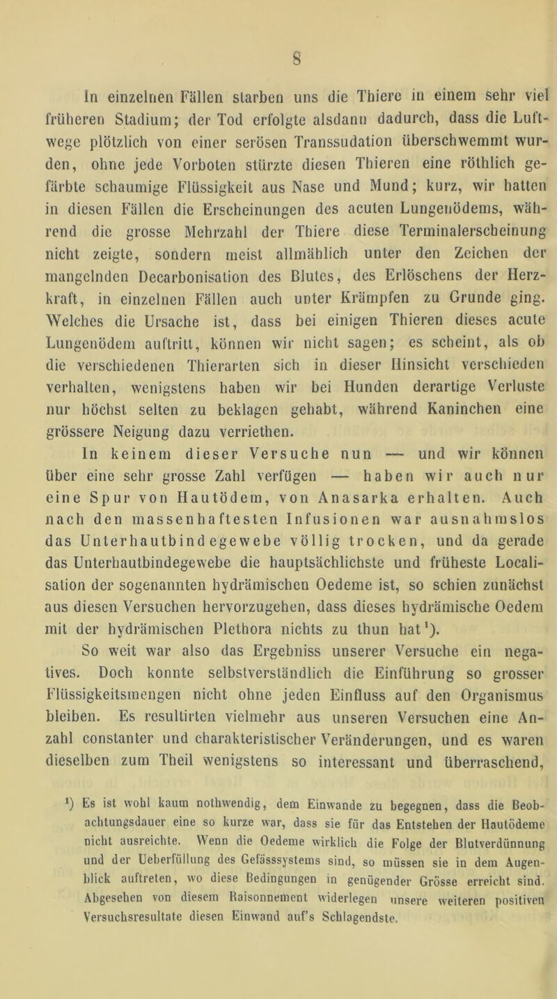ln einzelnen Fällen starben uns die Thiere in einem sehr viel früheren Stadium; der Tod erfolgte alsdann dadurch, dass die Luft- wege plötzlich von einer serösen Transsudatioii überschwemmt wur- den, ohne jede Vorboten stürzte diesen Thieren eine röthlich ge- färbte schaumige Flüssigkeit aus Nase und Mund; kurz, wir hatten in diesen Fällen die Erscheinungen des acuten Lungenödems, wäh- rend die grosse Mehrzahl der Thiere diese Terminalerscbeinung nicht zeigte, sondern meist allmählich unter den Zeichen der mangelnden Decarbonisation des Blutes, des Erlöschens der Herz- kraft, in einzelnen Fällen auch unter Krämpfen zu Grunde ging. Welches die Ursache ist, dass bei einigen Thieren dieses acute Lungenödem auftritt, können wir nicht sagen; es scheint, als ob die verschiedenen Thierarten sich in dieser Hinsicht verschieden verhallen, wenigstens haben wir bei Hunden derartige V^erluste nur höchst selten zu beklagen gehabt, während Kaninchen eine grössere Neigung dazu verriethen. ln keinem dieser Versuche nun — und wir können über eine sehr grosse Zahl verfügen — haben wir auch nur eine Spur von Hautödem, von Anasarka erhalten. Auch nach den massenhaftesten Infusionen war ausnahmslos das Unterhautbindegewebe völlig trocken, und da gerade das Unterhautbindegewebe die hauptsächlichste und früheste Locali- sation der sogenannten hydrämischen Oedeme ist, so schien zunächst aus diesen Versuchen hervorzugehen, dass dieses hydrämische Oedem mit der hydrämischen Plethora nichts zu thun hat *). So weit war also das Ergebniss unserer Versuche ein nega- tives. Doch konnte selbstverständlich die Einführung so grosser Flüssigkeilsmengen nicht ohne Jeden Einfluss auf den Organismus bleiben. Es resultirlen vielmehr aus unseren Versuchen eine An- zahl constanter und charakteristischer V'eränderungen, und es waren dieselben zum Theil wenigstens so interessant und überraschend, *) Es ist wohl kaum nothwendig, dem Einwande zu begegnen, dass die Beob- achtungsdauer eine so kurze war, dass sie für das Entstehen der Hautödeme nicht ausreichte. Wenn die Oedeme wirklich die Folge der Blutverdünnung und der Ueberfüllung des Gefä'sssystems sind, so müssen sie in dem Augen- blick auftreten, wo diese Bedingungen in genügender Grösse erreicht sind. Abgesehen von diesem Raisonnement widerlegen unsere weiteren positiven Versuchsresultafe diesen Einwand auf’s Schlagendste.