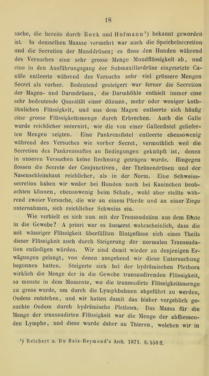 Sache, die bereits durch Bock und Ilofinaiiii‘) bekannt geworden ist. ln demselben Maasse vermehrt war auch die Speicbelsecretion und die Secretion der Munddrüsen; es floss den Munden während des Versuches eine sehr grosse Menge Mundflüssigkeit ab, und eine in den Ausführungsgang der Submaxillardrüse eingesetzte Ca- nüle entleerte während des Versuchs sehr viel grössere Mengen Secret als vorher. Bedeutend gesteigert war ferner die Secretion der Magen- und Darmdrüsen, die Darmhöhle enthielt immer eine sehr bedeutende Quantität einer dünnen, mehr oder weniger kolh- ähnlichen Flüssigkeit, und aus dem Magen entleerte sich häufig eine grosse Flilssigkeitsmenge durch Erbrechen. Auch die Galle wurde reichlicher secernirt, wie die von einer Gallenfistel geliefer- ten Mengen zeigten. Eine Pankreasfistel entleerte ebensowenig während des Versuches wie vorher Secret, vermuthlich weil die Secretion des Pankreassaftes an Bedingungen geknüpft ist, denen in unseren Versuchen keine Bechnung getragen wurde. Hingegen flössen die Secrete der Conjunctiven, der Thränendrüsen und der Nasenschleimhaut reichlicher, als in der Norm. Eine Schweiss- secretion haben wir weder bei Hunden noch bei Kaninchen beob- achten können, ebensowenig beim Schafe, wohl aber stellte wäh- rend zweier Versuche, die wir an einem Pferde und an einer Ziege unternahmen, sich reichlicher Schweiss ein. Wie verhielt es sich nun mit der Transsudation aus dem Bkite in die Gewebe? A priori war es äusserst wahrscheinlich, dass die mit wässriger Flüssigkeit überfüllten Blutgefässe sich eines Theils dieser Flüssigkeit auch durch Steigerung der normalen Transsuda- tion entledigen würden. Wir sind damit wieder zu denjenigen Er- wägungen gelangt, von denen ausgehend wir diese Untersuchung begonnen batten. Steigerte sich bei der hydrämischen Plethora wirklich die Menge der in die Gewebe transsudirenden Flüssigkeit, so musste in dem Momente, wo die transsudirte Flüssigkeitsmenge zu gross wurde, um durch die Lymphbahnen abgeführt zu werden, Oedeni entstehen, und wir hatten damit das bisher vergeblich ge- suchte Oedem durch hydrämischc Plethora. Das Maass für die Menge der iranssudirten Flüssigkeit war die Menge der abfliessen- den Lymphe, und diese wurde daher an Thieren, welchen wir in \) Reichert u. Du Bois-Reymond’s Arch. 1871. S, 550Ef,