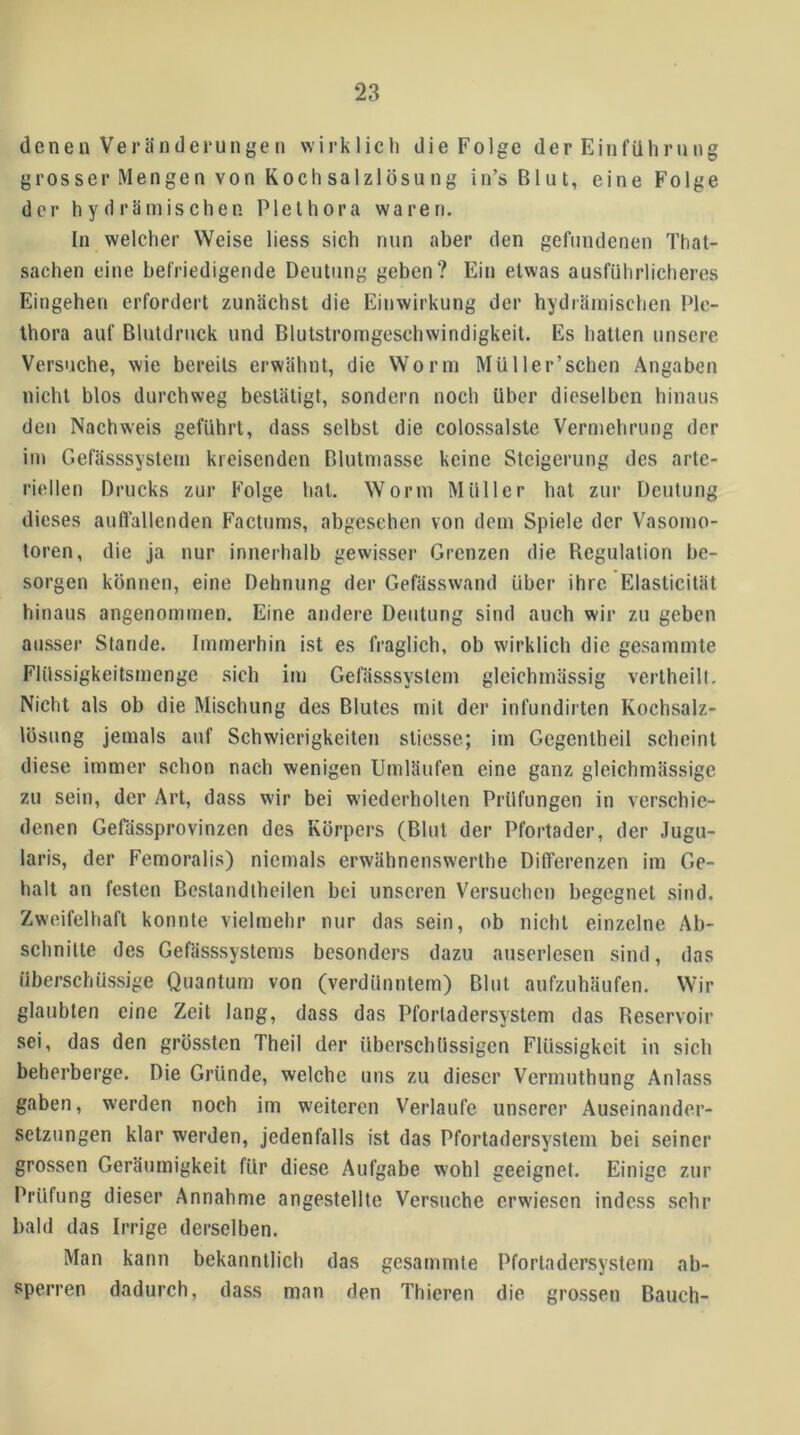 denen Veränderungen wirklich die Folge der Einführung grosser Mengen von Kochsalzlösung in’s Blut, eine Folge der hydrämischen Plethora waren. In welcher Weise liess sich nun aber den gefundenen That- sachen eine befriedigende Deutung geben? Ein etwas ausführlicheres Eingehen erfordert zunächst die Einwirkung der hydrämischen Ple- thora auf Blutdruck und Blutstromgeschwindigkeit. Es hatten unsere Versuche, wie bereits erwähnt, die Worin Müller’schen Angaben nicht blos durchweg bestätigt, sondern noch über dieselben hinaus den Nachweis geführt, dass selbst die colossalste Vermehrung der im Gefässsystem kreisenden Blutmasse keine Steigerung des arte- riellen Drucks zur Folge hat. Worin Müller hat zur Deutung dieses aufi'allenden Factums, abgesehen von dem Spiele der Vasomo- toren, die ja nur innerhalb gewisser Grenzen die Begulation be- sorgen können, eine Dehnung der Gefässwand über ihre Elasticität hinaus angenommen. Eine andere Deutung sind auch wir zu geben ausser Stande. Immerhin ist es fraglich, ob wirklich die gesammte Flüssigkeilsmenge sich im Gefässsystem gleichmässig verlheill. Nicht als ob die Mischung des Blutes mit der infundirten Kochsalz- lösung jemals auf Schwierigkeiten sticsse; im Gcgentheil scheint diese immer schon nach wenigen Umläufen eine ganz gleichmässige zu sein, der Art, dass wir bei wiederholten Prüfungen in verschie- denen Gefassprovinzen des Körpers (Blut der Pfortader, der Jugu- laris, der Femoralis) niemals erwähnenswerlhe Differenzen im Ge- halt an festen Beslandtheilen bei unseren Versuchen begegnet sind. Zweifelhaft konnte vielmehr nur das sein, ob nicht einzelne Ab- schnitte des Gefässsystems besonders dazu auserlesen sind, das überschüssige Quantum von (verdünntem) Blut aufzuhäufen. Wir glaubten eine Zeit lang, dass das Pforladersystem das Beservoir sei, das den grössten Theil der übersebüssigen Flüssigkeit in sich beherberge. Die Gründe, welche uns zu dieser Vermuthung Anlass gaben, werden noch im weiteren Verlaufe unserer Auseinander- setzungen klar werden, jedenfalls ist das Pfortadersystem bei seiner grossen Geräumigkeit für diese Aufgabe wohl geeignet. Einige zur Prüfung dieser Annahme angestellte Versuche erwiesen indess sehr bald das Irrige derselben. Man kann bekanntlich das gesammte Pforladersystem ab- sperren dadurch, dass man den Thieren die grossen Bauch-