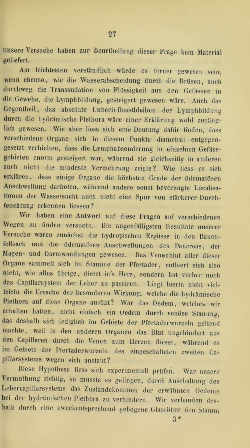 unsere Versuche haben zur Beurtheilung dieser Frage kein Material geliefert. Am leichtesten verständlich würde es ferner gewesen sein, wenn ebenso, wie die Wasserabscheidung durch die Drüsen, auch durchweg die Transsudation von Flüssigkeit aus den Gefässen in die Gewebe, die Lymphbildung, gesteigert gewesen wäre. Auch das Gegentheil, das absolute Unbeeinflusstbleiben der Lymphbildung durch die hydrämische Plethora wäre einer Erklärung wohl zugäng- lich gewesen. Wie aber liess sich eine Deutung dafür finden, dass verschiedene Organe sich in diesem Punkte diametral entgegen- gesetzt verhielten, dass die Lymphabsonderung in einzelnen Gefäs.s- gebieten enorm gesteigert war, während sie gleichzeitig in anderen auch nicht die mindeste Vermehrung zeigte? Wie Hess es sich erklären, dass einige Organe die höchsten Grade der ödematösen Anschwellung darboten, während andere sonst bevorzugte Localisa- tionen der Wassersucht auch nicht eine Spur von stärkerer Durch- feuchtung erkennen liessen? Wir haben eine Antwort auf diese Fragen auf verschiedenen Wegen zu finden versucht. Die augenfälligsten Resultate unserer Versuche waren zunächst die hydropischen Ergüsse in den Bauch- fellsack und die ödematösen Anschwellungen des Pancreas, der Magen- und Darmwandungen gewesen. Das Venenblut aller dieser Organe sammelt sich im Stamme der Pfortader, entleert sich also nicht, wie alles übrige, direct ins Herz, sondern hat vorher noch das Capillarsystem der Leber zu passiren. Liegt hierin nicht viel- leicht die Ursache der besonderen Wirkung, welche die hydrämische Plethora auf diese Organe ausübt? War das Oedem, welches wir erhalten hatten, nicht einfach ein Oedem durch venöse Stauung, das deshalb sich lediglich im Gebiete der Pfortadervvnrzeln geltend machte, weil in den anderen Organen das Blut ungehindert aus den Capillaren durch die Venen zum Herzen flicsst, während es im Gebiete der Pfortaderwurzeln des eingeschalteten zweiten Ga- pillarsystems wegen sich anstaut? Diese Hypothese liess sich experimentell prüfen. War unsere Vermuthung richtig, so musste es gelingen, durch Auschaltung des Lebercapillarsystcms das Zustandekommen der erwähnten Oedeme bei der hydrämischen Plethora zu verhindern. Wir verbanden des- halb durch eine zweckentsprechend gebogene Glasröhre den Slamiii 3*