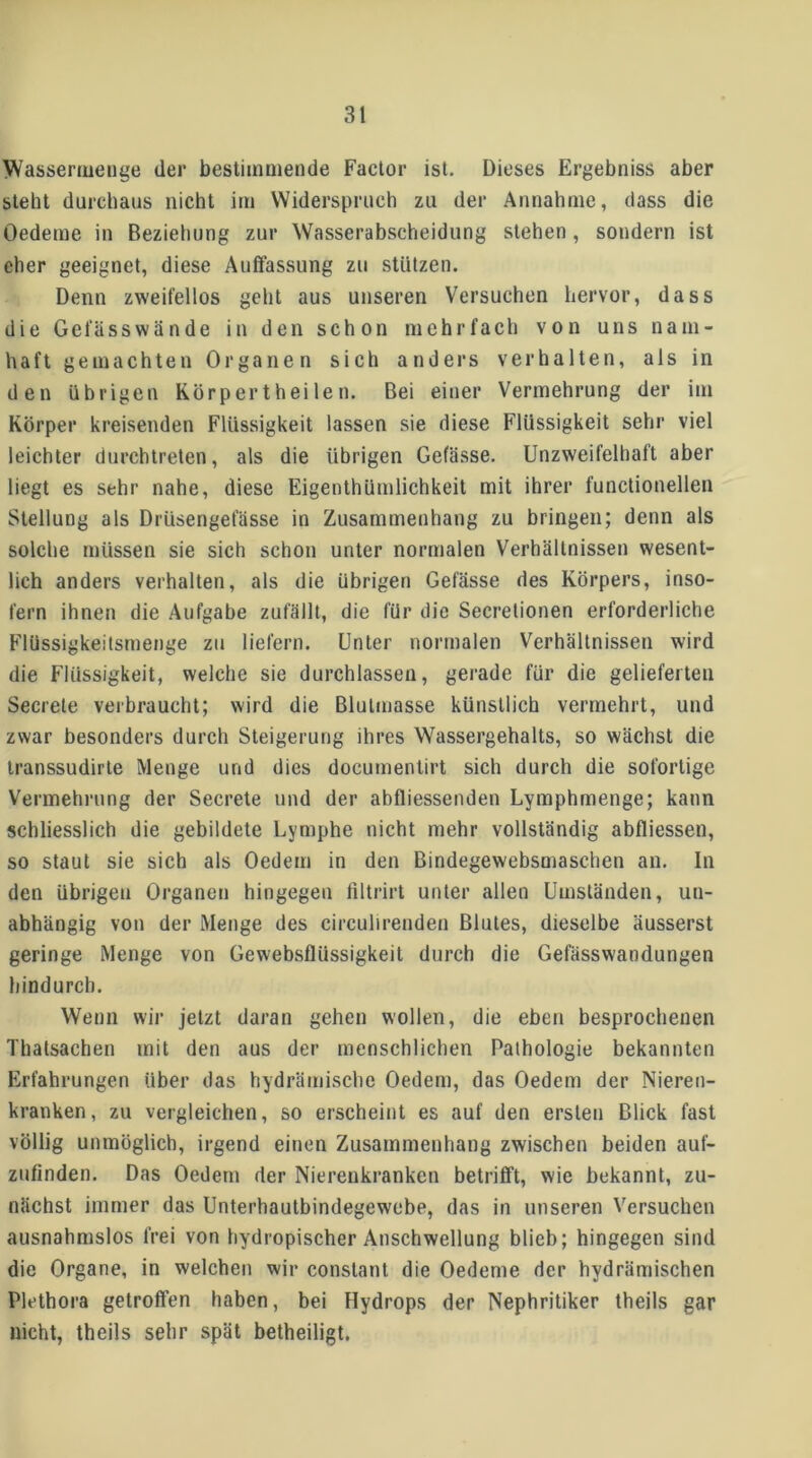 Wassermeiige der bestimmende Factor ist. Dieses Ergebniss aber steht durchaus nicht im Widerspruch zu der Annahme, dass die Oedeme in Beziehung zur Wasserabscheidung stehen, sondern ist eher geeignet, diese Auffassung zu stützen. Denn zweifellos gehl aus unseren Versuchen hervor, dass die Gefässwände in den schon mehrfach von uns nam- haft gemachten Organen sich anders verhalten, als in den übrigen Körpertheilen. Bei einer Vermehrung der im Körper kreisenden Flüssigkeit lassen sie diese Flüssigkeit sehr viel leichter durchtreten, als die übrigen Gefässe. Unzweifelhaft aber liegt es sehr nahe, diese Eigenthürnlichkeit mit ihrer functioneilen Stellung als Drüsengefässe in Zusammenhang zu bringen; denn als solche müssen sie sich schon unter normalen Verhältnissen wesent- lich anders verhalten, als die übrigen Gefässe des Körpers, inso- fern ihnen die Aufgabe zufällt, die für die Secrelionen erforderliche Flüssigkeitsmenge zu liefern. Unter normalen Verhältnissen wird die Flüssigkeit, welche sie durchlassen, gerade für die gelieferten Secrele verbraucht; wird die Blulmasse künstlich vermehrt, und zwar besonders durch Steigerung ihres Wassergehalts, so wächst die Iranssudirle Menge und dies documentirt sich durch die sofortige Vermehrung der Secrete und der abfliessenden Lymphmenge; kann schliesslich die gebildete Lymphe nicht mehr vollständig abfliessen, so staut sie sich als Oedem in den Bindegewebsmaschen an. In den übrigen Organen hingegen filtrirt unter allen Umständen, un- abhängig von der Menge des circulirenden Blutes, dieselbe äusserst geringe Menge von Gewebsflüssigkeit durch die Gefässwandungen hindurch. Wenn wir jetzt daran gehen wollen, die eben besprochenen Thatsachen mit den aus der menschlichen Pathologie bekannten Erfahrungen über das hydrämische Oedem, das Oedem der Nieren- kranken, zu vergleichen, so erscheint es auf den ersten Blick fast völlig unmöglich, irgend einen Zusammenhang zwischen beiden auf- zufinden. Das Oedem der Nierenkranken betrifft, wie bekannt, zu- nächst immer das Unterhaulbindegewebe, das in unseren Versuchen ausnahmslos frei von hydropischer Anschwellung blieb; hingegen sind die Organe, in welchen wir conslant die Oedeme der hydrämischen Plethora getroffen haben, bei Hydrops der Nephritiker theils gar nicht, theils sehr spät betheiligt.