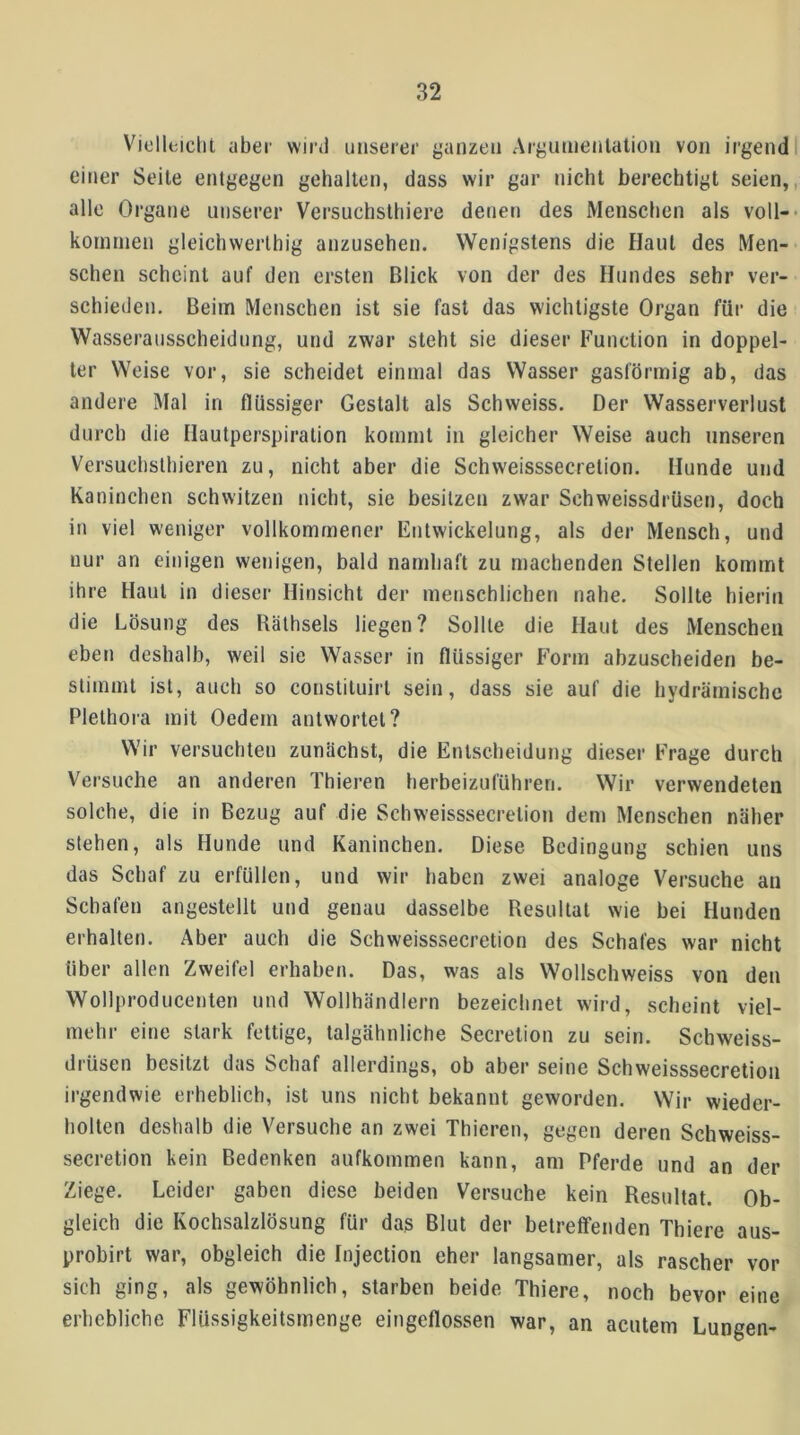 Vielleiclit aber wird unserer ganzen Argumenlation von irgend einer Seite entgegen gehalten, dass wir gar nicht berechtigt seien, alle Organe unserer Versuchsthiere denen des Mensclien als voll- kommen gleichwerlhig anzusehen. Wenigstens die Haut des Men- schen scheint auf den ersten Blick von der des Hundes sehr ver- schieden, Beim Menschen ist sie fast das wichtigste Organ für die Wasserausscheidung, und zwar steht sie dieser Function in doppel- ter Weise vor, sie scheidet einmal das Wasser gasförmig ab, das andere Mal in flüssiger Gestalt als Schweiss. Der Wasserverlust durch die Hautperspiration kommt in gleicher Weise auch unseren Versuchslhieren zu, nicht aber die Schweisssecretion. Hunde und Kaninchen schwitzen nicht, sie besitzen zwar Schweissdrüsen, doch in viel weniger vollkommener Entwickelung, als der Mensch, und nur an einigen wenigen, bald namhaft zu machenden Stellen kommt ihre Haut in dieser Hinsicht der menschlichen nahe. Sollte hierin die Lösung des Rälhsels liegen? Sollte die Haut des Menschen eben deshalb, weil sie Wasser in flüssiger Form abzuscheiden be- stimmt ist, auch so constituirt sein, dass sie auf die hydrämischc Plethora mit Oedem antwortet? Wir versuchten zunächst, die Entscheidung dieser Frage durch Versuche an anderen Thieren herbeizuführen. Wir verwendeten solche, die in Bezug auf die Schweisssecretion dem Menschen näher stehen, als Hunde und Kaninchen. Diese Bedingung schien uns das Schaf zu erfüllen, und wir haben zwei analoge Versuche an Schafen angestellt und genau dasselbe Resultat wie hei Hunden erhalten. Aber auch die Schweisssecretion des Schafes war nicht über allen Zweifel erhaben. Das, was als Wollschweiss von den Wollproducenten und Wollhändlern bezeichnet wird, scheint viel- mehr eine stark fettige, talgähnliche Secretion zu sein. Schweiss- drüsen besitzt das Schaf allerdings, ob aber seine Schweisssecretion irgendwie erheblich, ist uns nicht bekannt geworden. Wir wieder- holten deshalb die Versuche an zwei Thieren, gegen deren Schweiss- secretion kein Bedenken aufkommen kann, am Pferde und an der Ziege. Leider gaben diese beiden Versuche kein Resultat. Ob- gleich die Kochsalzlösung für das Blut der betreffenden Thiere aus- probirt war, obgleich die Injection eher langsamer, als rascher vor sich ging, als gewöhnlich, starben beide Thiere, noch bevor eine erhebliche Flüssigkeitsmenge eingeflossen war, an acutem Lungen-