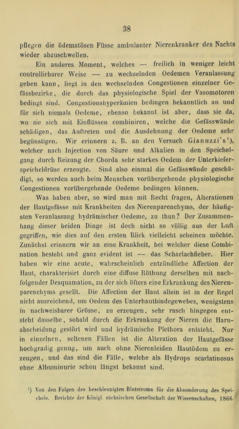 pflegen die ödemalösen Füsse ambulanter Nierenkranker des Nachts wieder abzuschwellen. Ein anderes Moment, welches — freilich in weniger leicht controllirbarer Weise — zu wechselnden Oedemen Veranlassung geben kann, liegt in den wechselnden Congestionen einzelner Ge- fässbezirke, die durch das physiologische Spiel der Vasomotoren bedingt sind. Congestionshyperämien bedingen bekanntlich an und für sich niemals Oedeme, ebenso bekannt ist aber, dass sie da, wo sie sich mit Einflüssen combiniren, welche die Gefässwände schädigen, das Aufirelen und die Ausdehnung der Oedeme sehr begünstigen. Wir erinnern z, B. an den Versuch Gianuzzi’s^), welcher nach Injection von Säure und Alkalien in den Speichel- gang durch Reizung der Chorda sehr starkes Oedem der Unlerkiefer- speicheldrüse erzeugte. Sind also einmal die Gefässwände geschä- digt, so werden auch beim Menschen vorübergehende physiologische Congestionen vorübergehende Oedeme bedingen können. Was haben aber, so wird man mit Recht fragen, Alterationen der Ilautgefässe mit Krankheiten des Nierenparenchyms, der häufig- sten Veranlassung hydrämischer Oedeme, zu thun? Der Zusammen- hang dieser beiden Dinge ist doch nicht so völlig aus der Lull gegriffen, wie dies auf den ersten Blick vielleicht scheinen möchte. Zunächst erinnern wir an eine Krankheit, bei welcher diese Combi- nation besteht und ganz evident ist — das Scharlachfieber. Hier haben wir eine acute, wahrscheinlich entzündliche Affection der Haut, charakterisirt durch eine diffuse Röthung derselben mit nach- folgender Desquamation, zu der sich öfters eine Erkrankung des Nieren- parenchyms gesellt. Die Affection der Haut allein ist in der Regel nicht ausreichend, um Oedem des Unterhautbindegewebes, wenigstens in nachweisbarer Grösse, zu erzeugen, sehr rasch hingegen ent- steht dasselbe, sobald durch die Erkrankung der Nieren die Harn- abscheidung gestört wird und hydrämische Plethora entsteht. Nur in einzelnen, seltenen Fällen ist die Alteration der Hautgefässe hochgradig genug, um auch ohne Nierenleiden Hautödem zu er- zeugen, und das sind die Fälle, welche als Hydrops scarlatinosus ohne Albuminurie schon längst bekannt sind. Von den Folgen des heselilennigten Blutstrotns für die Absonderung des Spei- chels. Berichte der König!, siichsisclien Gesellschaft der Wissenschaften, 1866.