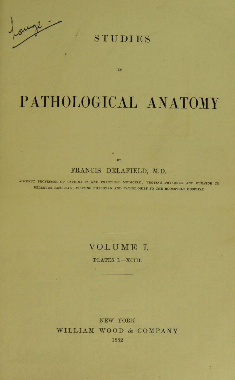 * IN PATHOLOGICAL ANATOMY FRANCIS DELAFIELD, M.D. ADJUNCT PROFESSOR OF PATHOLOGY AND PRACTICAL MEDICINE; VISITING PHYSICIAN AND CURATOR TO BELLEVUE HOSPITAL ; VISITING PHYSICIAN AND PATHOLOGIST TO THE ROOSEVELT HOSPITAL VOLUME I. PLATES I.—XCIII. NEW YORK WILLIAM WOOD & COMPANY 1882