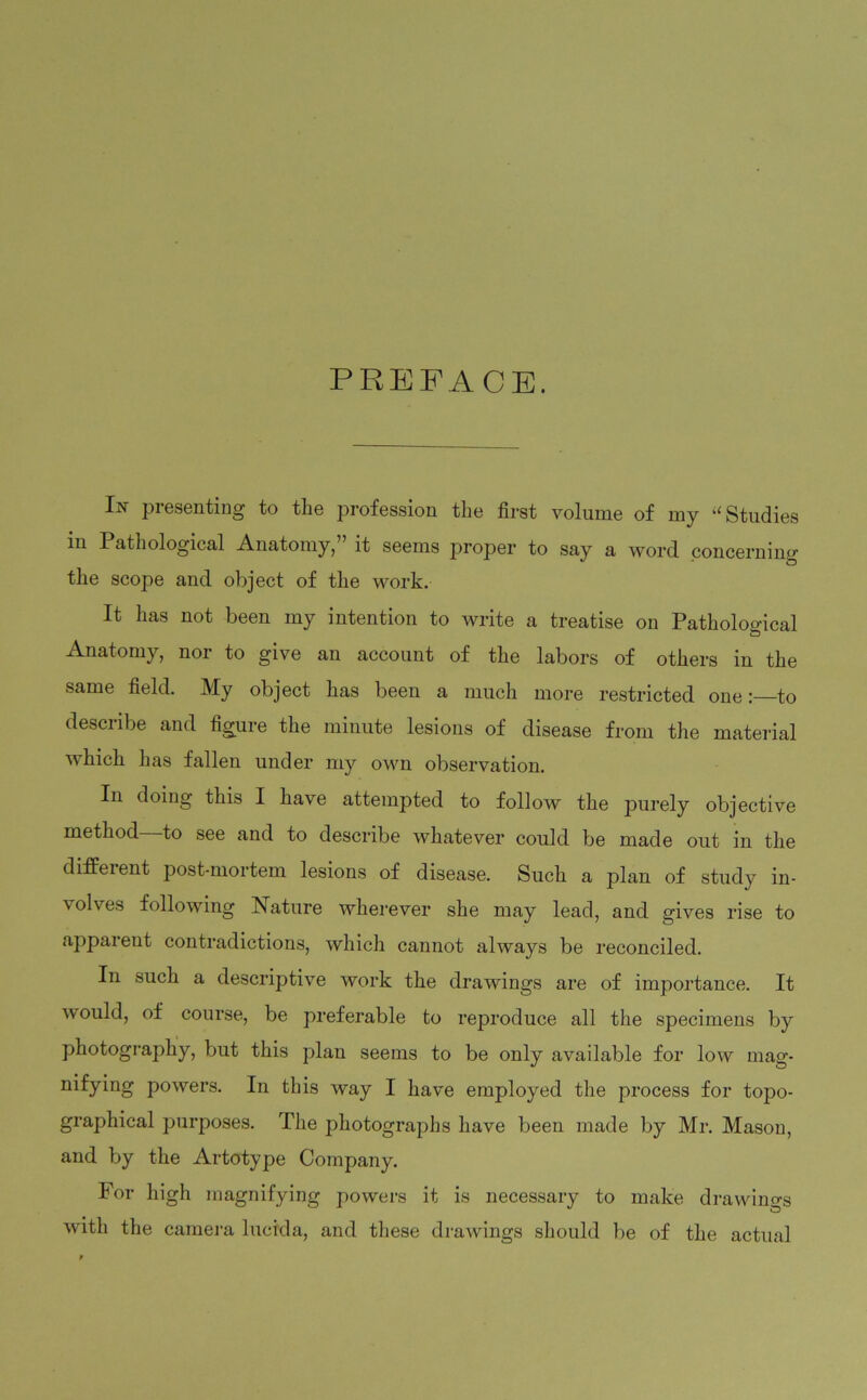 PREFACE. In presenting to the profession the first volume of my “ Studies in Pathological Anatomy,” it seems proper to say a word concerning the scope and object of the work. It has not been my intention to write a treatise on Pathological & Anatomy, nor to give an account of the labors of others in the same field. My object has been a much more restricted one: to describe and figure the minute lesions of disease from the material which has fallen under my own observation. In doing this I have attempted to follow the purely objective method to see and to describe whatever could be made out in the different post-mortem lesions of disease. Such a plan of study in- volves following Nature wherever she may lead, and gives rise to apparent contradictions, which cannot always be reconciled. In such a descriptive work the drawings are of importance. It ■would, of course, be preferable to reproduce all the specimens by photography, but this plan seems to be only available for low mag* nifying powers. In this way I have employed the process for topo- graphical purposes. The photographs have been made by Mr. Mason, and by the Artotype Company. For high magnifying powers it is necessary to make drawings with the camera lucida, and these drawings should be of the actual