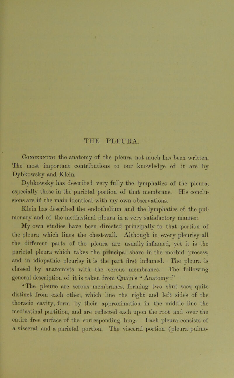 THE PLEURA. Concerning tlie anatomy of the pleura not much has been written. The most important contributions to our knowledge of it are by Dybkowsky and Klein. Dybkowsky has described very fully the lymphatics of the pleura, especially those in the parietal portion of that membrane. His conclu- sions are in the main identical with my own observations. Klein has described the endothelium and the lymphatics of the pul- monary and of the mediastinal pleura in a very satisfactory manner. My own studies have been directed principally to that portion of the pleura which lines the chest-wall. Although in every pleurisy all the different parts of the pleura are usually inflamed, yet it is the parietal pleura which takes the principal share in the morbid process, and in idiopathic pleurisy it is the part first inflamed. The pleura is classed by anatomists with the serous membranes. The following general description of it is taken from Quain’s “ Anatomy “The pleurae are serous membranes, forming two shut sacs, quite distinct from each other, which line the right and left sides of the thoracic cavity, form by their approximation in the middle line the mediastinal partition, and are reflected each upon the root and over the entire free surface of the corresponding lung. Each pleura consists of a visceral and a parietal portion. The visceral portion (pleura pulmo-