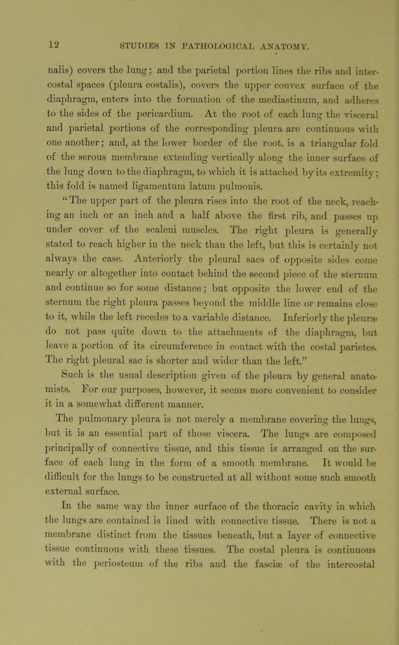 12 nalis) covers the lung; and the parietal portion, lines the ribs and inter- costal spaces (pleura costalis), covers the upper convex surface of the diaphragm, enters into the formation of the mediastinum, and adheres to the sides of the pericardium. At the root of each lung the visceral and parietal portions of the corresponding pleura are continuous with one another; and, at the lower border of the root, is a triangular fold of the serous membrane extending vertically along the inner surface of the lung down to the diaphragm, to which it is attached by its extremity; this fold is named ligamentum latum pulmonis. “ The upper part of the pleura rises into the root of the neck, reach- ing an inch or an inch and a half above the first rib, and passes up under cover of the scaleni muscles. The right pleura is generally stated to reach higher in the neck than the left, but this is certainly not always the case. Anteriorly the pleural sacs of opposite sides come nearly or altogether into contact behind the second piece of the sternum and continue so for some distance; but ojiposite the lower end of the sternum the right pleura passes beyond the middle line or remains close to it, while the left recedes to a variable distance. Interiorly the pleura) do not pass quite down to the attachments of the diaphragm, but leave a portion of its circumference in contact with the costal parietes. The right pleural sac is shorter and wider than the left.” Such is the usual description given of the pleura by general anato- mists. For our purposes, however, it seems more convenient to consider it in a somewhat different manner. The pulmonary pleura is not merely a membrane covering the lungs, but it is an essential part of those viscera. The lungs are composed principally of connective tissue, and this tissue is arranged on the sur- face of each lung in the form of a smooth membrane. It would be difficult for the lungs to be constructed at all without some such smooth external surface. In the same way the inner surface of the thoracic cavity in which the lungs are contained is lined with connective tissue. There is not a membrane distinct from the tissues beneath, but a layer of connective tissue continuous with these tissues. The costal pleura is continuous with the periosteum of the ribs and the fascia) of the intercostal