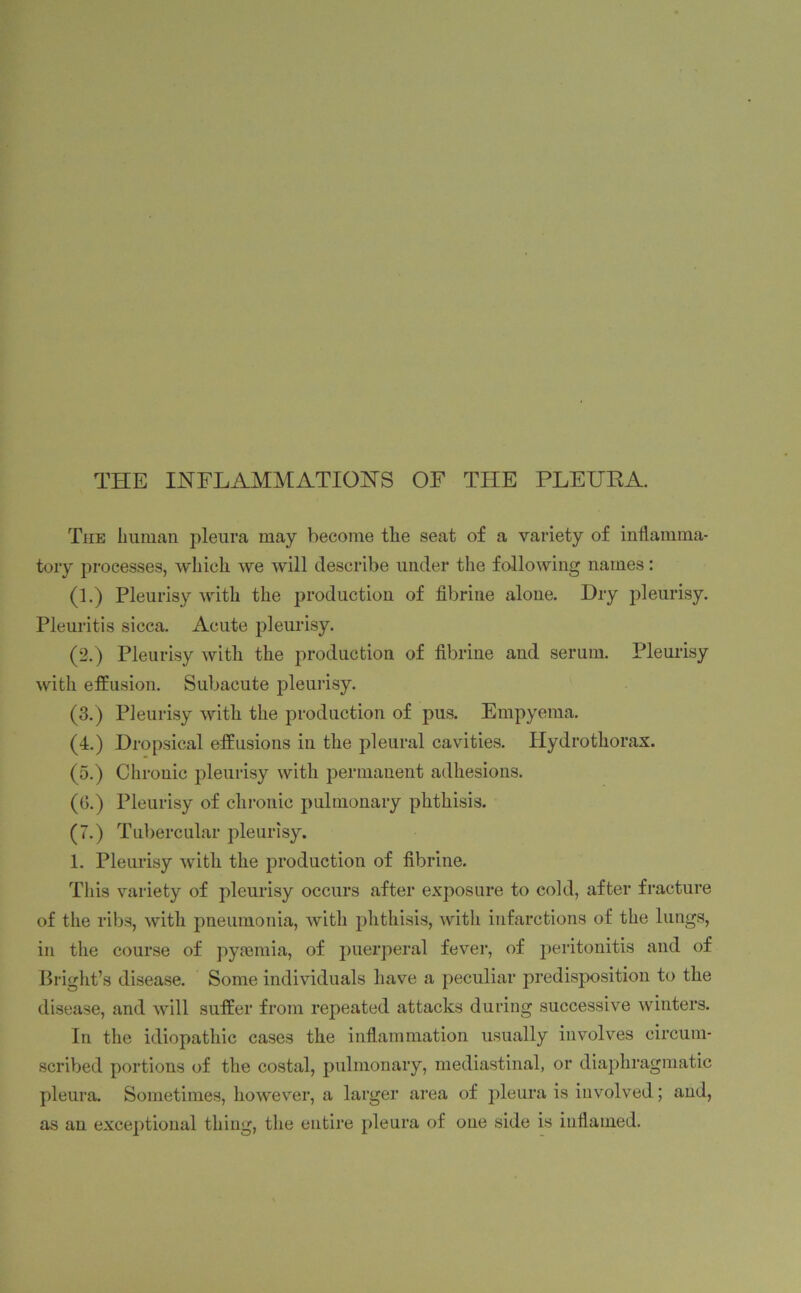 THE INFLAMMATIONS OF THE PLEUBA. The human pleura may become the seat of a variety of inflamma- tory processes, which we will describe under the following names: (1.) Pleurisy with the production of fibrine alone. Dry pleurisy. Pleuritis sicca. Acute pleurisy. (2.) Pleurisy with the production of fibrine and serum. Pleurisy with effusion. Subacute pleurisy. (3.) Pleurisy with the production of pus. Empyema. (4.) Dropsical effusions in the pleural cavities. Hydrothorax. (5.) Chronic pleurisy with permanent adhesions. (0.) Pleurisy of chronic pulmonary phthisis. (7.) Tubercular pleurisy. 1. Pleurisy with the production of fibrine. This variety of pleurisy occurs after exposure to cold, after fracture of the ribs, with pneumonia, with phthisis, with infarctions of the lungs, in the course of pyaemia, of puerperal fever, of peritonitis and of Bright’s disease. Some individuals have a peculiar predisposition to the disease, and will suffer from repeated attacks during successive winters. In the idiopathic cases the inflammation usually involves circum- scribed portions of the costal, pulmonary, mediastinal, or diaphragmatic pleura. Sometimes, however, a larger area of pleura is involved; and, as an exceptional thing, the entire pleura of one side is inflamed.