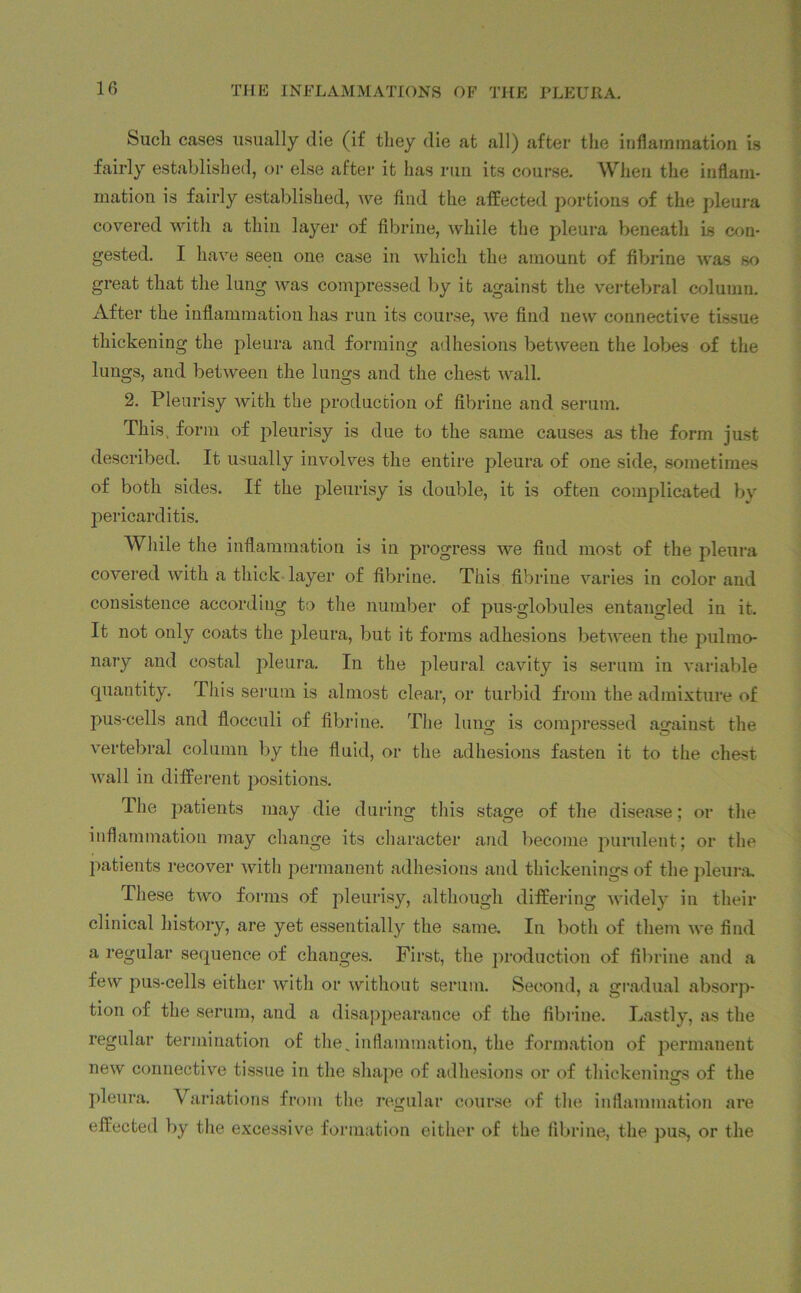 Such cases usually die (if they die at all) after the inflammation is fairly established, or else after it has run its course. When the inflam- mation is fairly established, Ave find the affected portions of the pleura covered with a thin layer of fibrine, while the pleura beneath Is con- gested. I have seen one case in which the amount of fibrine was so great that the lung was compressed by it against the vertebral column. After the inflammation has run its course, we find new connective tissue thickening the pleura and forming adhesions between the lobes of the lungs, and between the lungs and the chest wall. 2. Pleurisy with the production of fibrine and serum. This, form of pleurisy is due to the same causes as the form just described. It usually involves the entire pleura of one side, sometimes of both sides. If the pleurisy is double, it is often complicated by pericarditis. While the inflammation is in progress we find most of the pleura covered with a thick layer of fibrine. This fibrine varies in color and consistence according to the number of pus-globules entangled in it. It not only coats the pleura, but it forms adhesions between the pulmo- nary and costal pleura. In the pleural cavity is serum in variable quantity. This serum is almost clear, or turbid from the admixture of pus-cells and flocculi of fibrine. The lung is compressed against the vertebral column by the fluid, or the adhesions fasten it to the chest Avail in different positions. Ihe patients may die during this stage of the disease; or the inflammation may change its character and become purulent; or the patients recover with permanent adhesions and thickenings of the pleura. These two forms of pleurisy, although differing widely in their clinical history, are yet essentially the same. In both of them Ave find a regular sequence of changes. First, the production of fibrine and a few pus-cells either Avith or Avithout serum. Second, a gradual absorp- tion of the serum, and a disappearance of the fibrine. Lastly, as the regular termination of the.inflammation, the formation of permanent neAv connective tissue in the shape of adhesions or of thickenings of the pleura. Variations from the regular course of the inflammation are effected by the excessive formation either of the fibrine, the pus, or the