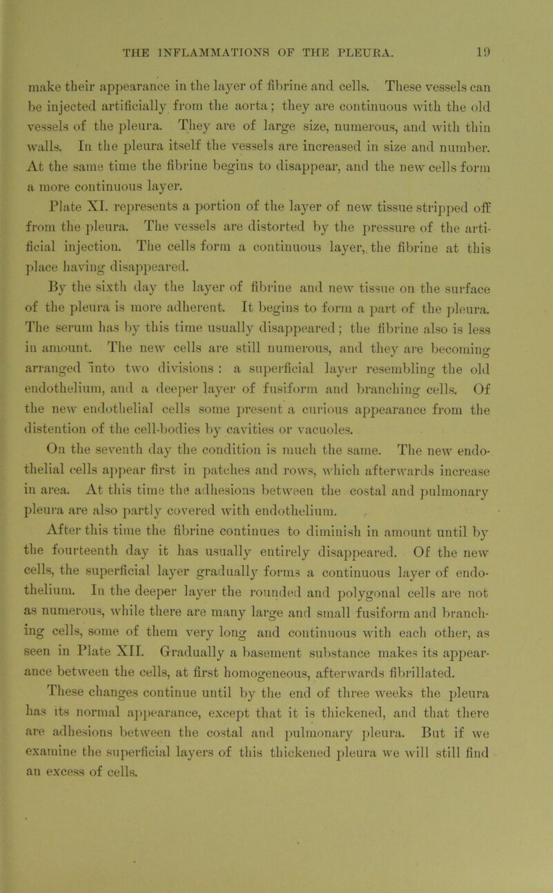 make their appearance in the layer of fibrine and cells. These vessels can be injected artificially from the aorta; they are continuous with the old vessels of the pleura. They are of large size, numerous, and with thin walls. In the pleura itself the vessels are increased in size and number. At the same time the fibrine begins to disappear, and the new cells form a more continuous layer. Plate XI. represents a portion of the layer of new tissue stripped off from the pleura. The vessels are distorted by the pressure of the arti- ficial injection. The cells form a continuous layer, the fibrine at this place having disappeared. By the sixth day the layer of fibrine and new tissue on the surface of the pleura is more adherent. It begins to form a part of the pleura. The serum has by this time usually disappeared; the fibrine also is less in amount. The new cells are still numerous, and they are becoming arranged 'into two divisions : a superficial layer resembling the old endothelium, and a deeper layer of fusiform and branching cells. Of the new endothelial cells some present a curious appearance from the distention of the cell-bodies by cavities or vacuoles. On the seventh day the condition is much the same. The new endo- thelial cells appear first in patches and rows, which afterwards increase in area. At this time the adhesions between the costal and pulmonary pleura are also partly covered with endothelium. After this time the fibrine continues to diminish in amount until by the fourteenth day it has usually entirely disappeared. Of the new cells, the superficial layer gradually forms a continuous layer of endo- thelium. In the deeper layer the rounded and polygonal cells are not as numerous, while there are many large and small fusiform and branch- ing cells, some of them very long and continuous with each other, as seen in Plate XII. Gradually a basement substance makes its appear- ance between the cells, at first homogeneous, afterwards fibrillated. These changes continue until by the end of three weeks the pleura has its normal appearance, except that it is thickened, and that there are adhesions between the costal and pulmonary pleura. But if we examine the superficial layers of this thickened pleura we will still find an excess of cells.