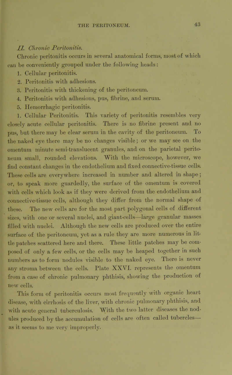 II. Chronic, Peritonitis. Chronic peritonitis occurs in several anatomical forms, most of which can be conveniently grouped under the following heads: 1. Cellular peritonitis. 2. Peritonitis with adhesions. 3. Peritonitis with thickening of the peritoneum. 4. Peritonitis with adhesions, pus, fibrine, and serum. 5. Hemorrhagic peritonitis. 1. Cellular Peritonitis. This variety of peritonitis resembles very closely acute cellular peritonitis. There is no fibrine present and no pus, but there may be clear serum in the cavity of the peritoneum. To the naked eye there may be no changes visible; or we may see on the omentum minute semi-translucent granules, and on the parietal perito- neum small, rounded elevations. AVith the microscope, however, we find constant changes in the endothelium and fixed connective-tissue cells. O These cells are everywhere increased in number and altered in shape; or, to speak more guardedly, the surface of the omentum is covered with cells which look as if they were derived from the endothelium and connective-tissue cells, although they differ from the normal shape of these. The new cells are for the most part polygonal cells of different sizes, with one or several nuclei, and giant-cells—large granular masses filled with nuclei. Although the new cells are produced over the entire surface of the peritoneum, yet as a rule they are more numerous in lit- tle patches scattered here and there. These little patches may be com- posed of only a few cells, or the cells may be heaped together in such numbers as to form nodules visible to the naked eye. There is never any stroma between the cells. Plate XXVI. represents the omentum from a case of chronic pulmonary phthisis, showing the production of new cells. This form of peritonitis occurs most frequently with organic heart disease, with cirrhosis of the liver, with chronic pulmonary phthisis, and with acute general tuberculosis. AVith the two latter diseases the nod- ules produced by the accumulation of cells are often called tubercles as it seems to me very improperly.