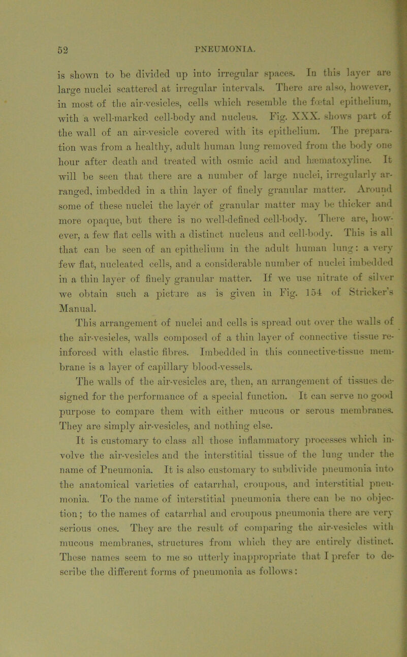 is shown to lie divided up into irregular spaces. In this layer are lame nuclei scattered at irregular intervals. There are also, however, in most of the air-vesicles, cells which resemble the foetal epithelium, with a well-marked cell-body and nucleus. Fig. XXX. shows part of the wall of an air-vesicle covered with its epithelium. The prepara- tion was from a healthy, adult human lung removed from the body one hour after death and treated with osmic acid and haematoxyline. It will be seen that there are a number of large nuclei, irregularly ar- ranged, imbedded in a thin layer of finely granular matter. Around some of these nuclei the layer of granular matter may be thicker and more opaque, but there is no well-defined cell-body. There are, how- ever, a few flat cells with a distinct nucleus and cell-body. This is all that can be seen o.f an epithelium in the adult human lung: a very few flat, nucleated cells, and a considerable number of nuclei imbedded in a thin layer of finely granular matter. If Ave use nitrate of silver we obtain such a picture as is given in Fig. 154 of Strieker’s Manual. This arrangement of nuclei and cells is spread out over the Avails of the air-vesicles, AAralls composed of a thin layer of connective tissue re- inforced with elastic fibres. Imbedded in this connective-tissue mem- brane is a layer of capillary blood-vessels. The walls of the air-vesicles are, then, an arrangement of tissues de- signed for the performance of a special function. It can serve no good purpose to compare them with either mucous or serous membranes. They are simply air-vesicles, and nothing else. It is customary to class all those inflammatory processes Avhich in- volve the air-vesicles and the interstitial tissue of the lung under the name of Pneumonia. It is also customary to subdivide pneumonia into the anatomical varieties of catarrhal, croupous, and interstitial pneu- monia. To the name of interstitial pneumonia there can be no objec- tion ; to the names of catarrhal and croupous pneumonia there are very serious ones. They are the result of comparing the air-vesicles Avith mucous membranes, structures from Avhich they are entirely distinct. These names seem to me so utterly inappropriate that I prefer to de- scribe the different forms of pneumonia as folloAVs: