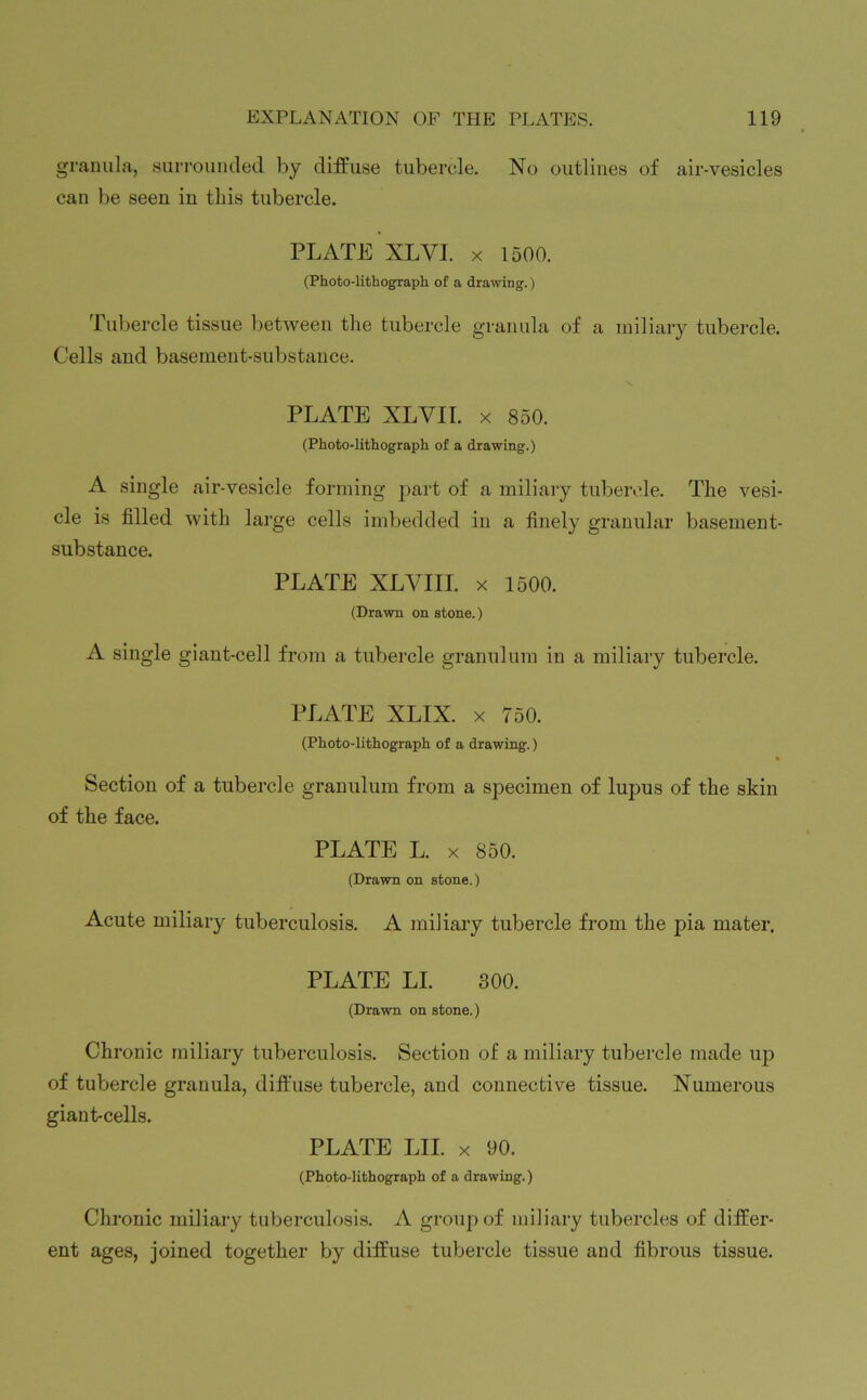 granula, surrounded by diffuse tubercle. No outlines of air-vesicles can be seen in this tubercle. PLATE XLVI. x 1500. (Photo-lithograph of a drawing.) Tubercle tissue between the tubercle granula of a miliary tubercle. Cells and basement-substance. PLATE XLVII. x 850. (Photo-lithograph of a drawing.) A single air-vesicle forming part of a miliary tubercle. The vesi- cle is filled with large cells imbedded in a finely granular basement- substance. PLATE XLVIII. x 1500. (Draw on stone.) A single giant-cell from a tubercle granulum in a miliary tubercle. PLATE XLIX. x 750. (Photo-lithograph of a drawing.) Section of a tubercle granulum from a specimen of lupus of the skin of the face. PLATE L. x 850. (Drawn on stone.) Acute miliary tuberculosis. A miliary tubercle from the pia mater. PLATE LI. (Drawn on stone. 300. ) Chronic miliary tuberculosis. Section of a miliary tubercle made up of tubercle granula, diffuse tubercle, and connective tissue. Numerous giant-cells. PLATE LII. x 90. (Photo-lithograph of a drawing.) Chronic miliary tuberculosis. A group of miliary tubercles of differ- ent ages, joined together by diffuse tubercle tissue and fibrous tissue.