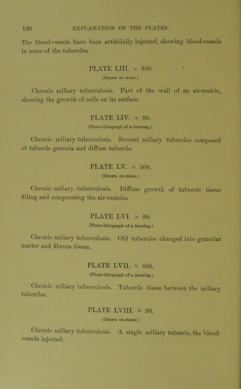 The blood-vessels have been artificially injected, showing blood-vessels in some of the tubercles. PLATE LIII. x 850. (Drawn on stone.) Chronic miliary tuberculosis. Part of the wall of an air-vesicle, showing the growth of cells on its surface. PLATE LIV. x 90. (Photo-lithograph of a drawing.) Chronic miliary tuberculosis. Several miliary tubercles composed of tubercle granula and diffuse tubercle. PLATE LV. x 300. (Drawn on stone.) Chronic miliary tuberculosis. Diffuse growth of tubercle tissue filling and compressing the air-vesicles. PLATE LVI. x 90. (Photo-lithograph of a drawing.) Chronic miliary tuberculosis. Old tubercles changed into granular matter and fibrous tissue. PLATE LV1I. x 850. (Photo-lithograph of a drawing.) Chronic miliary tuberculosis. Tubercle tissue between the miliary tubercles. PLATE LVIII. x 90. (Drawn on stone.) Chronic miliary tuberculosis. A single miliary tubercle, the blood- vessels injected.