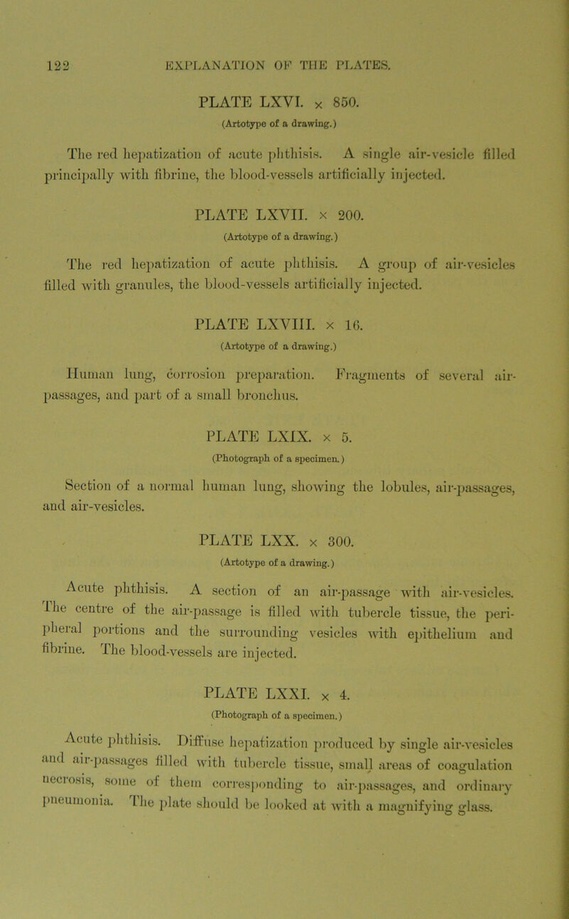 PLATE LXVI. x 850. (Artotype of a drawing.) The red hepatization of acute phthisis. A single air-vesicle filled principally with fibrine, the blood-vessels artificially injected. PLATE LXVII. x 200. (Artotype of a drawing.) The red hepatization of acute phthisis. A group of air-vesicles filled with granules, the blood-vessels artificially injected. PLATE LXVIII. x 16. (Artotype of a drawing.) Human lung, corrosion preparation. Fragments of several air- passages, and part of a small bronchus. PLATE LXIX. x 5. (Photograph of a specimen.) Section of a normal human lung, showing the lobules, air-passages, and air-vesicles. PLATE LXX. x 300. (Artotype of a drawing.) Acute phthisis. A section of an air-passage with air-vesicles. Ihe centre of the air-passage is filled with tubercle tissue, the peri- pheral portions and the surrounding vesicles with epithelium and fibrine. Ihe blood-vessels are injected. PLATE LXXI. x 4. (Photograph of a specimen.) Acute phthisis. Diffuse hepatization produced by single air-vesicles and aii-passages filled with tubercle tissue, small areas of coagulation neciosis, some of them corresponding to air-passages, and ordinary pneumonia, the plate should be looked at with a magnifying glass.