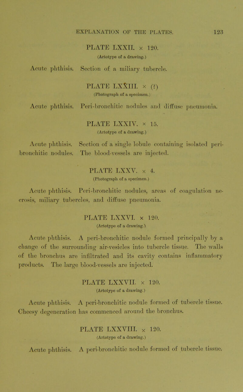 Acute phthisis. PLATE LXXII. x 120. (Artotype of a drawing.) Section of a miliary tubercle. Acute phthisis. PLATE LXXlII. x (?) (Photograph of a specimen.) Peri-bronchitic nodules and diffuse pneumonia. Acute phthisis, bronchitic nodules. PLATE LXXIV. x 15. (Artotype of a drawing.) Section of a single lobule containing isolated peri- The blood-vessels are injected. Acute phthisis. PLATE LXXY. x 4. (Photograph of a specimen.) Peri-bronchitic nodules, areas of coagulation ne- crosis, miliary tubercles, and diffuse pneumonia. PLATE LXXVI. x 120. (Artotype of a drawing.) Acute phthisis. A peri-bronchitic nodule formed principally by a change of the surrounding air-vesicles into tubercle tissue. The walls of the bronchus are infiltrated and its cavity contains inflammatory products. The large blood-vessels are injected. PLATE LXXVII. x 120. (Artotype of a drawing.) Acute phthisis. A peri-bronchitic nodule formed of tubercle tissue. Cheesy degeneration lias commenced around the bronchus. Acute phthisis. PLATE LXXVIII. x 120. (Artotype of a drawing.) A peri-bronchitic nodule formed of tubercle tissue.