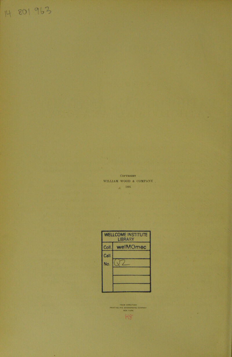 s'4 EO' °! A Copyright WILLIAM WOOD & COMPANY j 1891 WELLCOME INSTITUTE LIBRARY Coll. welMOmec Call No. VtT- ' TROW DIRECTORY PRINT I NO AND BOOKBINDING COMPANY NEW YORK US'