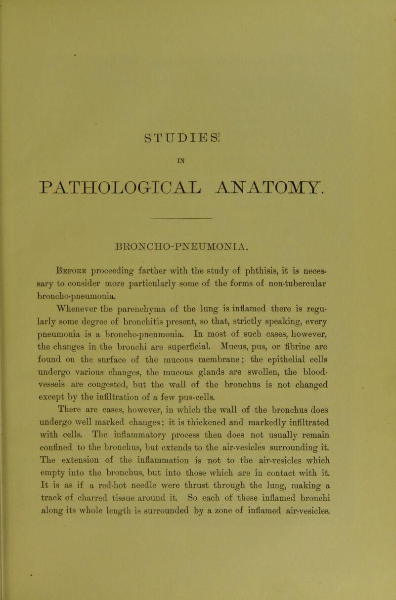 IN PATHOLOGICAL ANATOMY. BRONCHO-PNEUMONIA. Before proceeding farther with the study of phthisis, it is neces- sary to consider more particularly some of the forms of non-tubercular broncho-pneumonia. Whenever the parenchyma of the lung is inflamed there is regu- larly some degree of bronchitis present, so that, strictly speaking, every pneumonia is a broncho-pneumonia. In most of such cases, however, the changes in the bronchi are superficial. Mucus, pus, or fibrine are found on the surface of the mucous membrane; the epithelial cells undergo various changes, the mucous glands are swollen, the blood- vessels are congested, but the wall of the bronchus is not changed except by the infiltration of a few pus-cells. There are cases, however, in which the wall of the bronchus does undergo well marked changes; it is thickened and markedly infiltrated with cells. The inflammatory process then does not usually remain confined to the bronchus, but extends to the air-vesicles surrounding it. The extension of the inflammation is not to the air-vesicles which empty into the bronchus, but into those which are in contact with it. It is as if a red-hot needle were thrust through the lung, making a track of charred tissue around it. So each of these inflamed bronchi along its whole length is surrounded by a zone of inflamed air-vesicles.