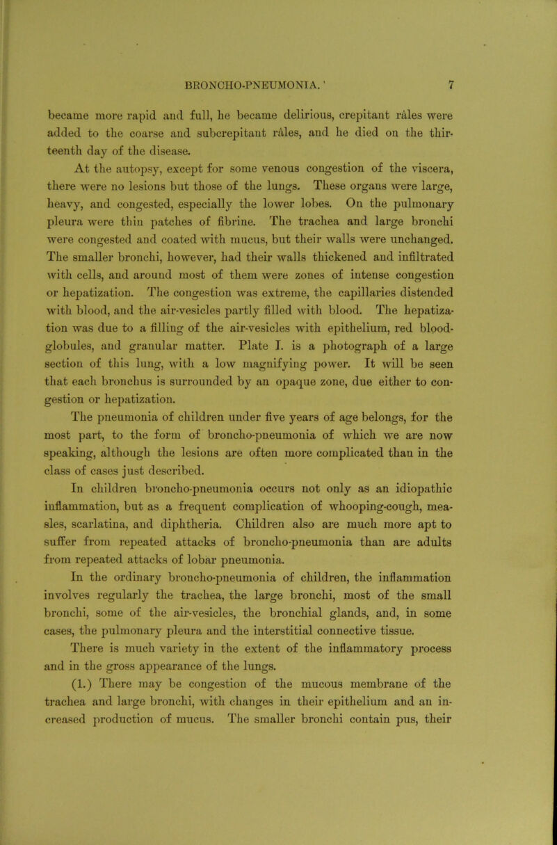 became more rapid and full, lie became delirious, crepitant rales were added to tlie coarse and subcrepitaut rales, and he died on the thir- teenth day of the disease. At the autopsy, except for some venous congestion of the viscera, there were no lesions but those of the lungs. These organs were large, heavy, and congested, especially the lower lobes. On the pulmonary pleura were thin patches of fibrine. The trachea and large bronchi were congested and coated with mucus, but their walls were unchanged. The smaller bronchi, however, had their walls thickened and infiltrated with cells, and around most of them were zones of intense congestion or hepatization. The congestion was extreme, the capillaries distended with blood, and the air-vesicles partly filled with blood. The hepatiza- tion was due to a filling of the air-vesicles with epithelium, red blood- globules, and granular matter. Plate I. is a photograph of a large section of this lung, with a low magnifying power. It will be seen that each bronchus is surrounded by an opaque zone, due either to con- gestion or hepatization. The pneumonia of children under five years of age belongs, for the most part, to the form of broncho-pneumonia of which we are now speaking, although the lesions are often more complicated than in the class of cases just described. In children broncho-pneumonia occurs not only as an idiopathic inflammation, but as a frequent complication of whooping-cough, mea- sles, scarlatina, and diphtheria. Children also are much more apt to sutler from repeated attacks of broncho-pneumonia than are adults from repeated attacks of lobar pneumonia. In the ordinary broncho-pneumonia of children, the inflammation involves regularly the trachea, the large bronchi, most of the small bronchi, some of the air-vesicles, the bronchial glands, and, in some cases, the pulmonary pleura and the interstitial connective tissue. There is much variety in the extent of the inflammatory process and in the gross appearance of the lungs. (1.) There may be congestion of the mucous membrane of the trachea and large bronchi, with changes in their epithelium and an in- creased production of mucus. The smaller bronchi contain pus, their