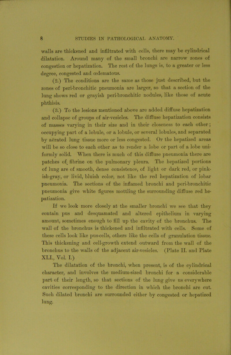 walls are thickened and infiltrated with cells, there may be cylindrical dilatation. Around many of the small bronchi are narrow zones of congestion or hepatization. The rest of the lungs is, to a greater or less degree, congested and oedematous. (2.) The conditions are the same as those just described, but the zones of peri-bronchitic pneumonia are larger, so that a section of the lung shows red or grayish peri-bronchitic nodules, like those of acute phthisis. (3.) To the lesions mentioned above are added diffuse hepatization and collapse of groups of air-vesicles. The diffuse hepatization consists of masses varying in their size and in their closeness to each other; occupying part of a lobule, or a lobule, or several lobules, and separated by aerated lung tissue more or less congested. Or the hepatized areas will be so close to each other as to render a lobe or part of a lobe uni- formly solid. When there is much of this diffuse pneumonia there are patches ofL fibrine on the pulmonary pleura. The hepatized portions of lung are of smooth, dense consistence, of light or dark red, or pink- ish-gray, or livid, bluish color, not like the red hepatization of lobar pneumonia. The sections of the inflamed bronchi and peri-bronchitic pneumonia give white figures mottling the surrounding diffuse red he- patization. If we look more closely at the smaller bronchi we see that they contain pus and desquamated and altered epithelium in varying amount, sometimes enough to fill up the cavity of the bronchus. The wall of the bronchus is thickened and infiltrated with cells. Some of these cells look like pus-cells, others like the cells of granulation tissue. This thickening and cell-growth extend outward from the wall of the bronchus to the walls of the adjacent air-vesicles. (Plate II. and Plate XLI., Vol. I.) The dilatation of the bronchi, when present, is of the cylindrical character, and involves the medium-sized bronchi for a considerable part of their length, so that sections of the lung give us everywhere cavities corresponding to the direction in which the bronchi are cut. Such dilated bronchi are surrounded either by congested or hepatized iung.