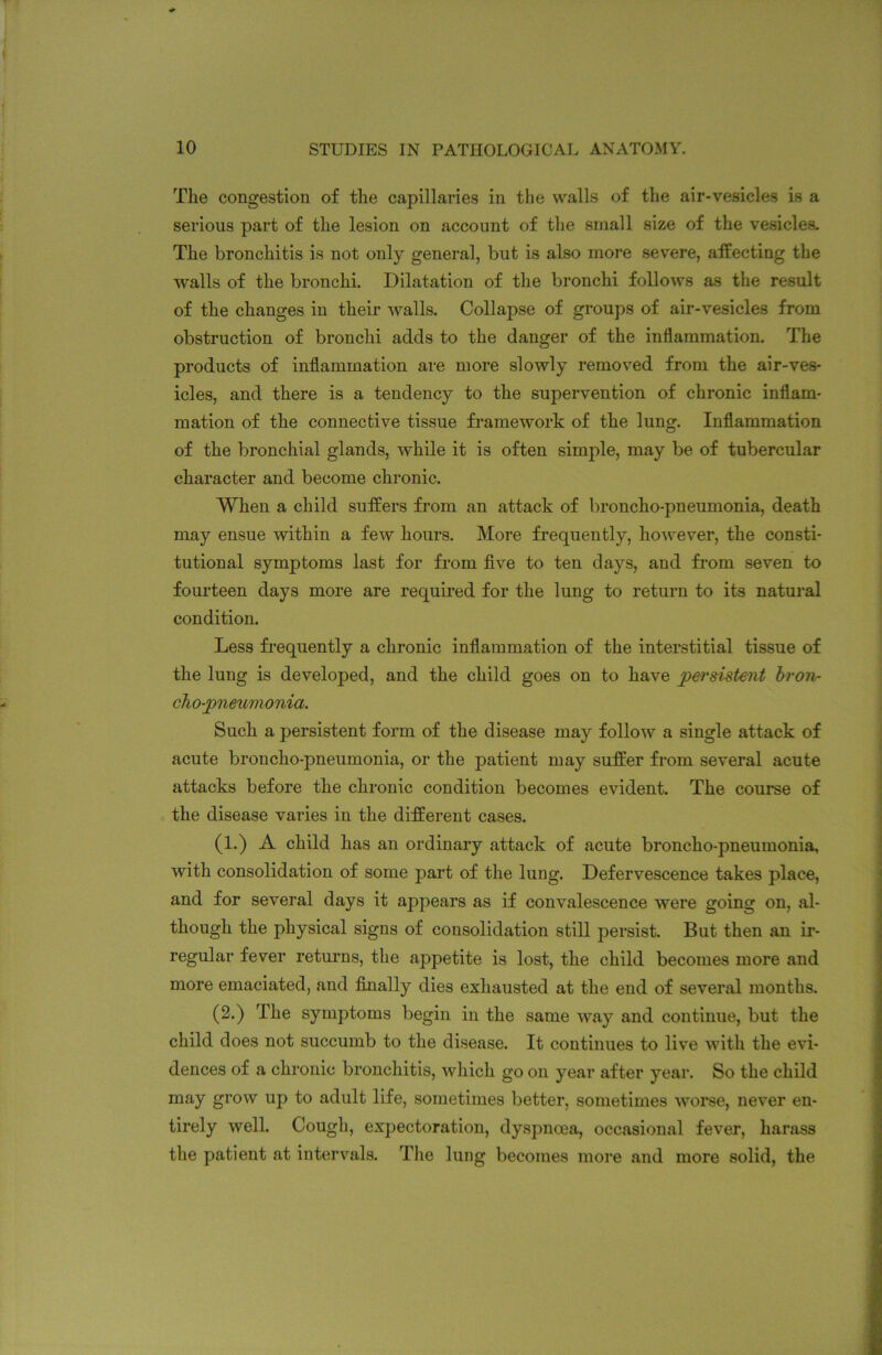 The congestion of the capillaries in the walls of the air-vesicles is a serious part of the lesion on account of the small size of the vesicles. The bronchitis is not only general, but is also more severe, affecting the walls of the bronchi. Dilatation of the bronchi follows as the result of the changes in their -walls. Collapse of groups of air-vesicles from obstruction of bronchi adds to the danger of the inflammation. The products of inflammation are more slowly removed from the air-ves- icles, and there is a tendency to the supervention of chronic inflam- mation of the connective tissue framework of the lung. Inflammation of the bronchial glands, while it is often simple, may be of tubercular character and become chronic. When a child suffers from an attack of broncho-pneumonia, death may ensue within a few hours. More frequently, however, the consti- tutional symptoms last for from five to ten days, and from seven to fourteen days more are required for the lung to return to its natural condition. Less frequently a chronic inflammation of the interstitial tissue of the lung is developed, and the child goes on to have persistent bron- chopneumonia. Such a persistent form of the disease may follow a single attack of acute broncho-pneumonia, or the patient may suffer from several acute attacks before the chronic condition becomes evident. The course of the disease varies in the different cases. (1.) A child has an ordinary attack of acute broncho-pneumonia, with consolidation of some part of the lung. Defervescence takes place, and for several days it appears as if convalescence were going on, al- though the physical signs of consolidation still persist. But then an ir- regular fever returns, the appetite is lost, the child becomes more and more emaciated, and finally dies exhausted at the end of several months. (2.) The symptoms begin in the same way and continue, but the child does not succumb to the disease. It continues to live with the evi- dences of a chronic bronchitis, which go on year after year. So the child may grow up to adult life, sometimes better, sometimes worse, never en- tirely well. Cough, expectoration, dyspnoea, occasional fever, harass the patient at intervals. The lung becomes more and more solid, the