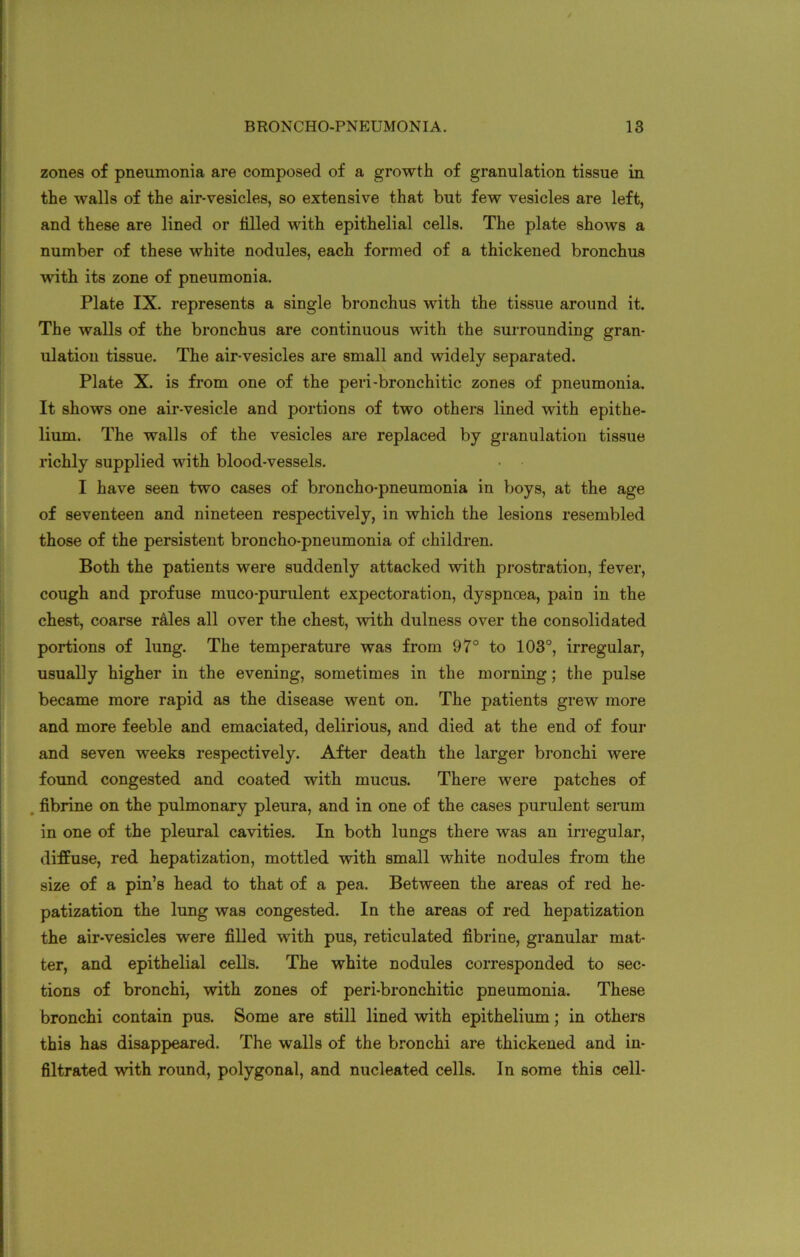 zones of pneumonia are composed of a growth of granulation tissue in the walls of the air-vesicles, so extensive that but few vesicles are left, and these are lined or filled with epithelial cells. The plate shows a number of these white nodules, each formed of a thickened bronchus with its zone of pneumonia. Plate IX. represents a single bronchus with the tissue around it. The walls of the bronchus are continuous with the surrounding gran- ulation tissue. The air-vesicles are small and widely separated. Plate X. is from one of the peri-bronchitic zones of pneumonia. It shows one air-vesicle and portions of two others lined with epithe- lium. The walls of the vesicles are replaced by granulation tissue richly supplied with blood-vessels. • • I have seen two cases of broncho-pneumonia in boys, at the age of seventeen and nineteen respectively, in which the lesions resembled those of the persistent broncho-pneumonia of children. Both the patients were suddenly attacked with prostration, fever, cough and profuse muco-purulent expectoration, dyspnoea, pain in the chest, coarse r&les all over the chest, with dulness over the consolidated portions of lung. The temperature was from 97° to 103°, irregular, usually higher in the evening, sometimes in the morning; the pulse became more rapid as the disease went on. The patients grew more and more feeble and emaciated, delirious, and died at the end of four and seven weeks respectively. After death the larger bronchi were found congested and coated with mucus. There were patches of fibrine on the pulmonary pleura, and in one of the cases purulent serum in one of the pleural cavities. In both lungs there was an irregular, diffuse, red hepatization, mottled with small white nodules from the size of a pin’s head to that of a pea. Between the areas of red he- patization the lung was congested. In the areas of red hepatization the air-vesicles were filled with pus, reticulated fibrine, granular mat- ter, and epithelial cells. The white nodules corresponded to sec- tions of bronchi, with zones of peri-bronchitic pneumonia. These bronchi contain pus. Some are still lined with epithelium; in others this has disappeared. The walls of the bronchi are thickened and in- filtrated with round, polygonal, and nucleated cells. In some this cell-