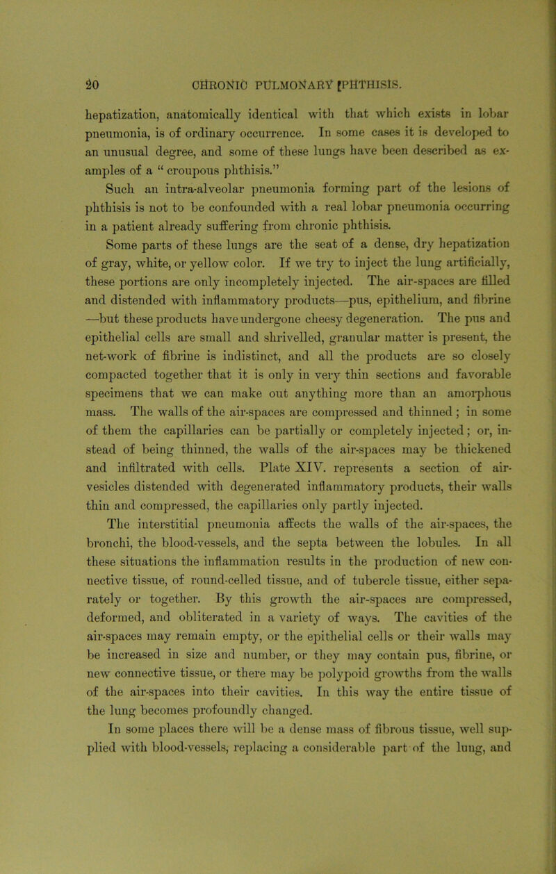 hepatization, anatomically identical witli that which exists in lobar pneumonia, is of ordinary occurrence. In some cases it is developed to an unusual degree, and some of these lungs have been described as ex- amples of a “ croupous phthisis.” Such an intra-alveolar pneumonia forming part of the lesions of phthisis is not to be confounded with a real lobar pneumonia occurring in a patient already suffering from chronic phthisis. Some parts of these lungs are the seat of a dense, dry hepatization of gray, white, or yellow color. If we try to inject the lung artificially, these portions are only incompletely injected. The air-spaces are filled and distended with inflammatory products—pus, epithelium, and fibrine —but these products have undergone cheesy degeneration. The pus and epithelial cells are small and shrivelled, granular matter is present, the net-work of fibrine is indistinct, and all the products are so closely compacted together that it is only in very thin sections and favorable specimens that we can make out anything more than an amorphous mass. The walls of the air-spaces are compressed and thinned ; in some of them the capillaries can be partially or completely injected; or, in- stead of being thinned, the walls of the air-spaces may be thickened and infiltrated with cells. Plate XIV. represents a section of air- vesicles distended with degenerated inflammatory products, their walls thin and compressed, the capillaries only partly injected. The interstitial pneumonia affects the walls of the air-spaces, the bronchi, the blood-vessels, and the septa between the lobules. In all these situations the inflammation results in the production of new con- nective tissue, of round-celled tissue, and of tubercle tissue, either sepa- rately or together. By this growth the air-spaces are compressed, deformed, and obliterated in a variety of ways. The cavities of the air-spaces may remain empty, or the epithelial cells or their walls may be increased in size and number, or they may contain pus, fibrine, or new connective tissue, or there may be polypoid growths from the walls of the air-spaces into their cavities. In this way the entire tissue of the lung becomes profoundly changed. In some places there will be a dense mass of fibrous tissue, well sup- plied with blood-vessels, replacing a considerable part of the lung, and