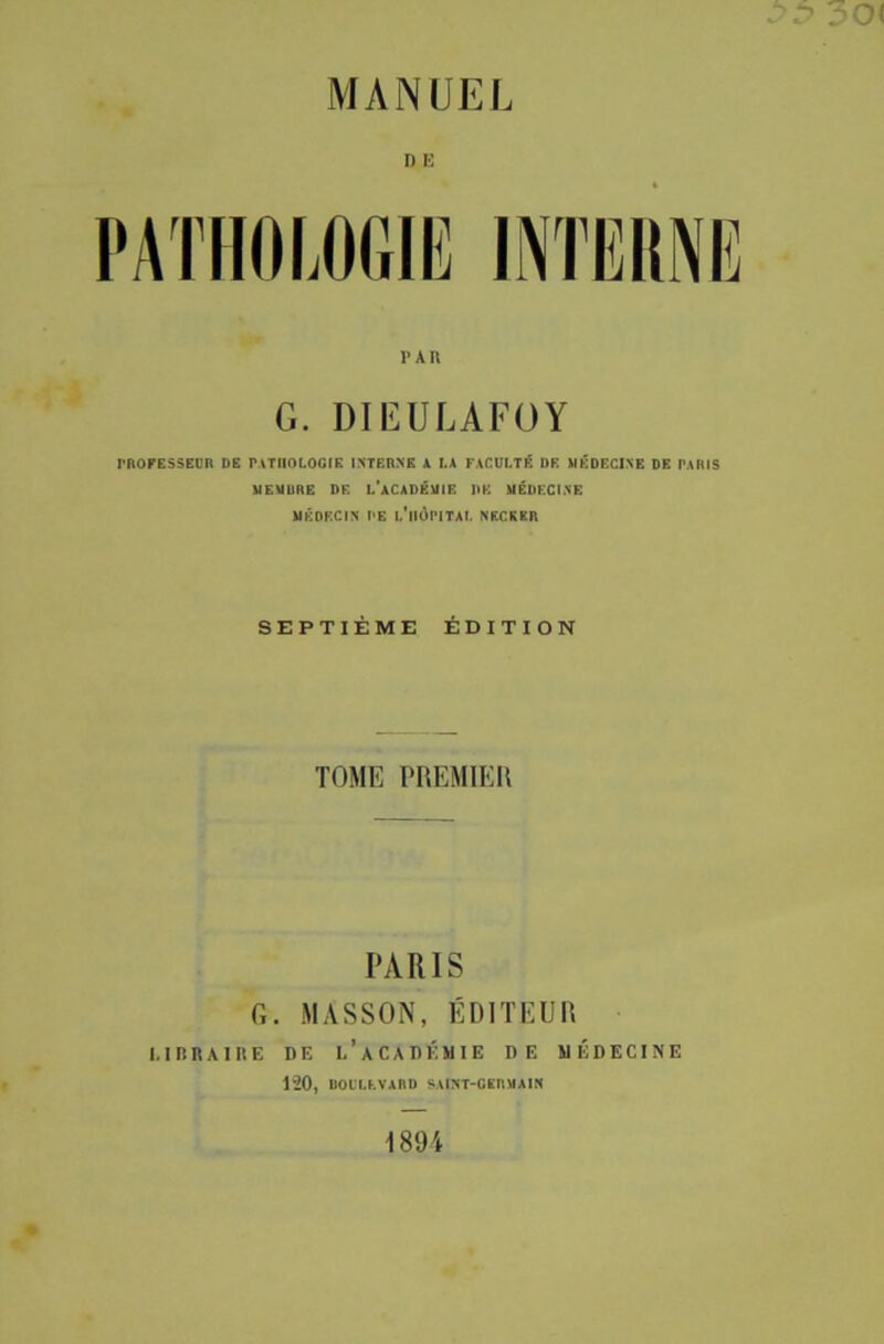 30 MANUEL D E PAR G. DIEULAFOY PROFESSEUR DE PATHOLOGIE INTERNE A LA FACULTÉ I)E MÉDECINE DE PARIS MEMURE DF. L'ACADÉMIE DK MÉDECINE MÉDECIN PE L'HÔPITAL NKCKKR SEPTIÈME ÉDITION TOME PREMIER PARIS G. MASSON, ÉDITEUR I. IBRA1IIE DE L’ACADÉMIE DE MÉDECINE 120, DOUU.VABD SAtNT-OEIUlAIN 1894