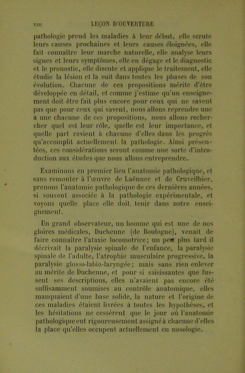 pathologie prend les maladies à leur début, elle scrute leurs causes prochaines et. leurs causes éloignées, elle fait connaître leur marche naturelle, elle analyse leurs signes et leurs symptômes, elle en dégage et le diagnostic et le pronostic, elle discute et applique le traitement, elle étudie la lésion et la suit dans toutes les phases de son évolution. Chacune de ces propositions mérite d’être développée en détail, et comme j'estime qu’un enseigne- ment doit être fait plus encore pour ceux qui ne savent pas que pour ceux qui savent, nous allons reprendre une à une chacune de ces propositions, nous allons recher- cher quel est leur rôle, quelle est leur importance, et quelle part revient à chacune d’elles dans les progrès qu’accomplit actuellement la pathologie. Ainsi présen- tées, ces considérations seront comme une sorte d’intro- duction aux études que nous allons entreprendre. Examinons en premier lieu l’anatomie pathologique, et sans remonter à l’oeuvre de Laënnec et de Cruveilhier, prenons l’anatomie pathologique de ces dernières années, si souvent associée à la pathologie expérimentale, et voyons quelle place elle doit tenir dans notre ensei- gnement. Un grand observateur, un homme qui est une de nos gloires médicales, Duchenne (de Boulogne), venait de faire connaître l’ataxie locomotrice; un peu plus tard il décrivait la paralysie spinale de l’enfance, la paralysie spinale de l’adulte, l’atrophie musculaire progressive, la paralysie glosso-labio-laryngée; mais sans rien enlever au mérite de Duchenne, et pour si saisissantes que fus- sent ses descriptions, elles n'avaient pas encore été suffisamment soumises au contrôle anatomique, elles manquaient d’une base solide, la nature et l'origine de ces maladies étaient livrées à toutes les hypothèses, et les hésitations ne cessèrent que le jour où l’anatomie pathologique eut rigoureusement assignéà chacune d’elles la place qu’elles occupent actuellement en nosologie.