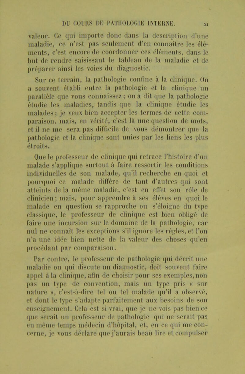 valeur. Ce qui importe donc dans la description d’une maladie, ce n’est pas seulement d'en connaître les élé- ments, c'esl encore de coordonner ces éléments, dans le but de rendre saisissant le tableau de la maladie et de préparer ainsi les voies du diagnostic. Sur ce terrain, la pathologie confine à la clinique. On a souvent établi entre la pathologie et la clinique un parallèle que vous connaissez; on a dit que la pathologie étudie les maladies, tandis que la clinique étudie les malades; je veux bien accepter les termes de cette com- paraison. mais, en vérité, c’est là une question de mots, et il ne me sera pas difficile de vous démontrer que la pathologie et la clinique sont unies par les liens les plus étroits. Que le professeur de clinique qui retrace l’histoire d’un malade s’applique surtout à faire ressortir les conditions individuelles de son malade, qu’il recherche en quoi et pourquoi ce malade diffère de tant d’autres qui sont atteints de la même maladie, c’est en effet son rôle de clinicien ; mais, pour apprendre à ses élèves en quoi le malade en question se rapproche ou s’éloigne du type classique, le professeur de clinique est bien obligé de faire une incursion sur le domaine de la pathologie, car nul ne connaît les exceptions s’il ignore les règles, et l’on n’a une idée bien nette de la valeur des choses qu’en procédant par comparaison. Par contre, le professeur de pathologie qui décrit une maladie ou qui discute un diagnostic, doit souvent faire appel à la clinique, afin de choisir pour ses exemples, non pas un type de convention, mais un type pris « sur nature », c'est-à-dire tel ou tel malade qu’il a observé, et dont le type s’adapte parfaitement aux besoins de son enseignement. Cela est si vrai, que je ne vois pas bien ce que serait un professeur de pathologie qui ne serait pas en même temps médecin d’hôpital, et, en ce qui me con- cerne, je vous déclare que j’aurais beau lire et compulser