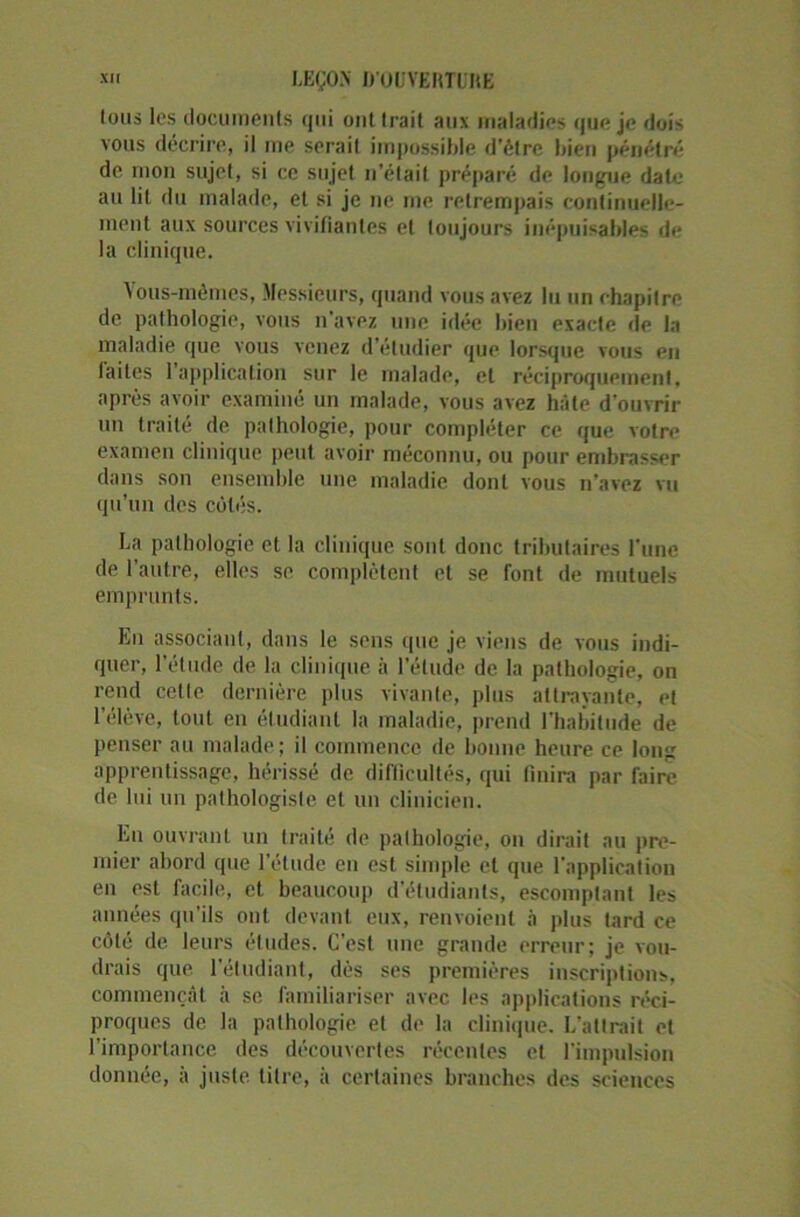 Ions les documents qui ont trait aux maladies que je dois vous décrire, il me serait impossible d’être bien pénétré de mon sujet, si ce sujet n’était préparé de longue date au lit du malade, et si je ne me retrempais continuelle- ment aux sources vivifiantes et toujours inépuisables de la clinique. \ous-mômes, Messieurs, quand vous avez lu un chapitre de pathologie, vous n'avez une idée bien exacte de la maladie que vous venez d’étudier que lorsque vous en laites 1 application sur le malade, et réciproquement, après avoir examiné un malade, vous avez hâte d’ouvrir un traité de pathologie, pour compléter ce que votre examen clinique peut avoir méconnu, ou pour embrasser dans son ensemble une maladie dont vous n’avez vu qu’un des côtés. La pathologie et la clinique sont donc tributaires l'une de l’autre, elles se complètent et se font de mutuels emprunts. En associant, dans le sens que je viens de vous indi- quer, l’étude de la clinique à l'élude de la pathologie, on rend cette dernière plus vivante, plus attrayante, et l’élève, tout en étudiant la maladie, prend l'habitude de penser au malade ; il commence de bonne heure ce long apprentissage, hérissé de difficultés, qui finira par faire de lui un pathologiste et un clinicien. En ouvrant un traité de pathologie, on dirait au pre- mier abord que l’étude en est simple et que l'application en est facile, et beaucoup d’étudiants, escomptant les années qu’ils ont devant eux, renvoient à plus tard ce côté de leurs études. C'est une grande erreur; je vou- drais que l’étudiant, dès ses premières inscriptions, commençât à se familiariser avec les applications réci- proques de la pathologie et de la clinique. L'attrait et l’importance des découvertes récentes et l'impulsion donnée, à juste, titre, à certaines branches des sciences