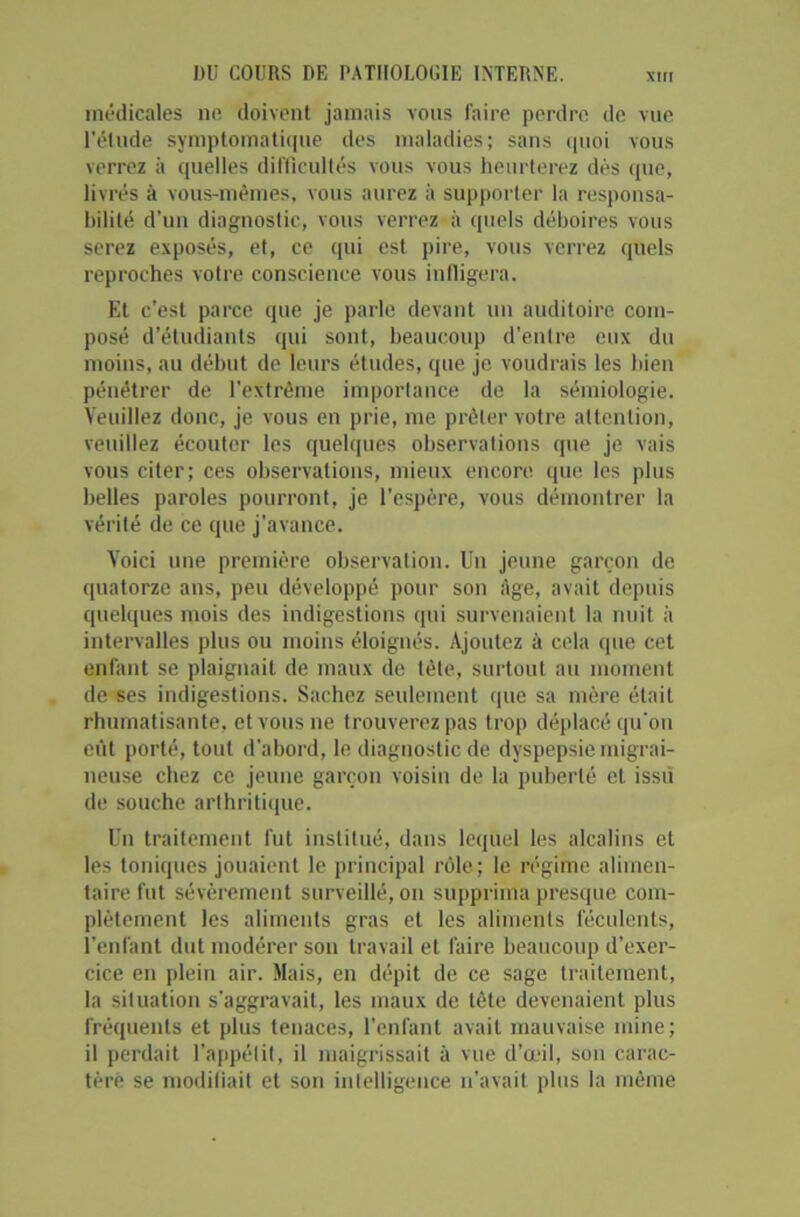 médicales ne doivent jamais vous faire perdre de vue l’élude symptomatique des maladies; sans quoi vous verrez à quelles difficultés vous vous heurterez dès que, livrés à vous-mêmes, vous aurez à supporter la responsa- bilité d’un diagnostic, vous verrez à quels déboires vous serez exposés, et, ce qui est pire, vous verrez quels reproches votre conscience vous infligera. Et c’est parce que je parle devant un auditoire com- posé d’étudiants qui sont, beaucoup d’entre eux du moins, au début de leurs études, que je voudrais les bien pénétrer de l’extrême importance de la sémiologie. Veuillez donc, je vous en prie, me prêter votre attention, veuillez écouter les quelques observations que je vais vous citer; ces observations, mieux encore que les plus belles paroles pourront, je l’espère, vous démontrer la vérité de ce que j’avance. Voici une première observation. Un jeune garçon de quatorze ans, peu développé pour son Age, avait depuis quelques mois des indigestions qui survenaient la nuit il intervalles plus ou moins éloignés. Ajoutez à cela que cet enfant se plaignait de maux de tète, surtout au moment de ses indigestions. Sachez seulement que sa mère était rhumatisante, et vous ne trouverez pas trop déplacé qu'on eût porté, tout d’abord, le diagnostic de dyspepsie migrai- neuse chez ce jeune garçon voisin de la puberté et issu de souche arthritique. Un traitement fut institué, dans lequel les alcalins et les toniques jouaient le principal rôle; le régime alimen- taire fut sévèrement surveillé, on supprima presque com- plètement les aliments gras et les aliments féculents, l’enfant dut modérer son travail et faire beaucoup d’exer- cice en plein air. Mais, en dépit de ce sage traitement, la situation s’aggravait, les maux de tête devenaient plus fréquents et plus tenaces, l’enfant avait mauvaise mine; il perdait l’appétit, il maigrissait à vue d’œil, son carac- tère se modifiait et son intelligence n’avait plus la même