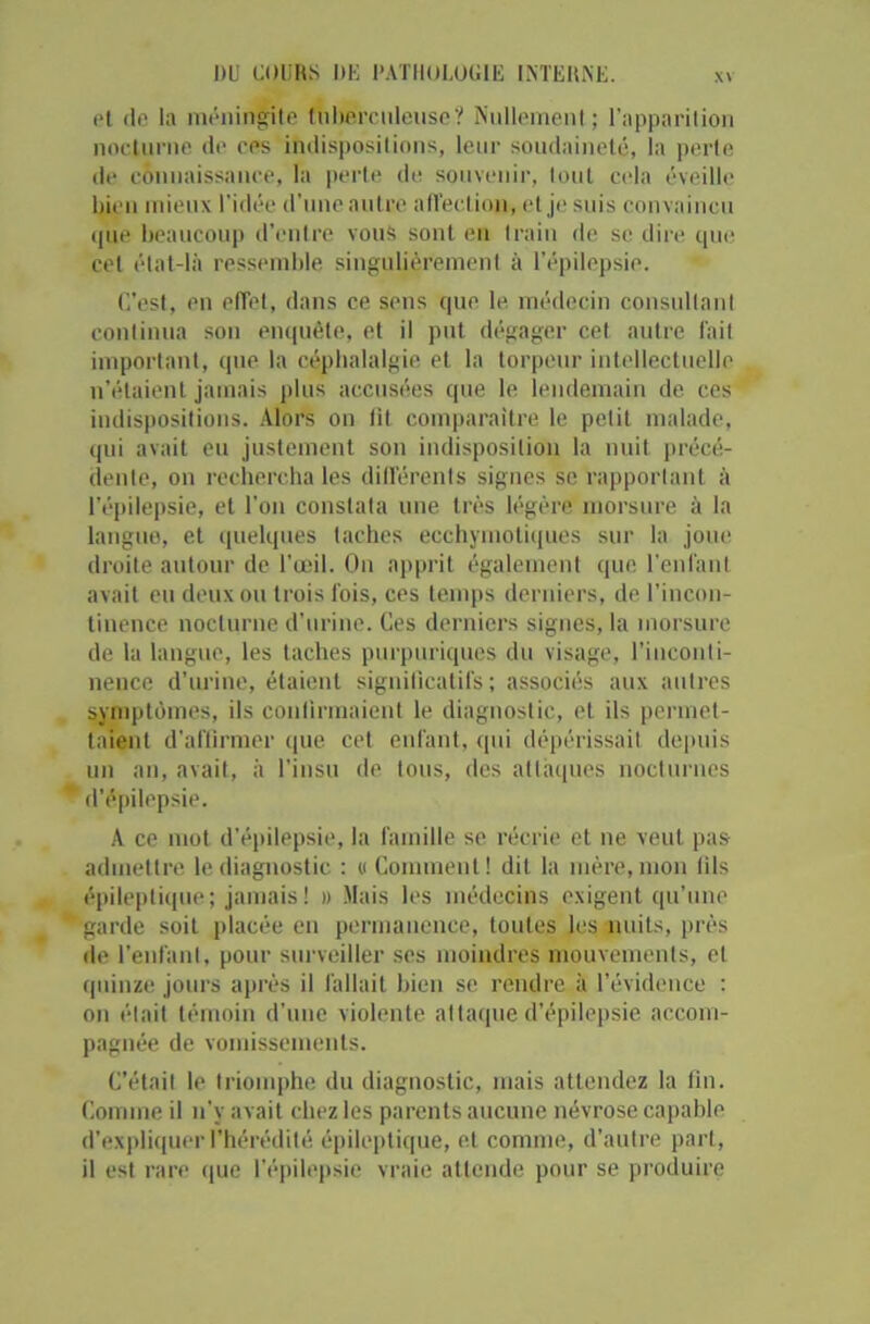 pt do la méningite tuberculeuse? Nullement; l’apparition nocturne de ces indispositions, leur soudaineté, la perte de connaissance, la perte de souvenir, tout cela éveille bien mieux l’idée d’une autre affection, et je suis convaincu que beaucoup d’entre vous sont en train de se dire que cet état-là ressemble singulièrement à l'épilepsie. C’est, en effet, dans ce spns que le médecin consultant continua son enquête, et il put dégager cet autre fait important, que la céphalalgie et la torpeur intellectuelle n'étaient jamais plus accusées que le lendemain de ces indispositions. Alors on lit comparaître le petit malade, qui avait eu justement son indisposition la nuit précé- dente, on rechercha les différents signes se rapportant à l’épilepsie, et l’on constata une très légère morsure à la langue, et quelques taches ecchymotiques sur la joue droite autour de l’œil. On apprit également que l'enfant avait eu deux ou trois lois, ces temps derniers, de l’incon- tinence nocturne d’urine. Ces derniers signes, la morsure de la langue, les taches purpuriques du visage, l’inconti- nence d’urine, étaient significatifs ; associés aux autres symptômes, ils confirmaient le diagnostic, et ils permet- taient d’affirmer que cet enfant, qui dépérissait depuis un an, avait, à l’insu de tous, des attaques nocturnes d’épilepsie. A ce mot d’épilepsie, la famille se récrie et ne veut pas admettre le diagnostic : « Comment! dit la mère, mon fils épileptique; jamais ! » Mais les médecins exigent qu’une garde soit placée en permanence, toutes les nuits, près de l’enfant, pour surveiller ses moindres mouvements, et quinze jours après il fallait bien se rendre à l’évidence : on était témoin d’une violente attaque d’épilepsie accom- pagnée de vomissements. C’était le triomphe du diagnostic, mais attendez la fin. Comme il n'y avait chez les parents aucune névrose capable d’expliquer l’hérédité épileptique, et comme, d’autre part, il est rare que l’épilepsie vraie attende pour se produire