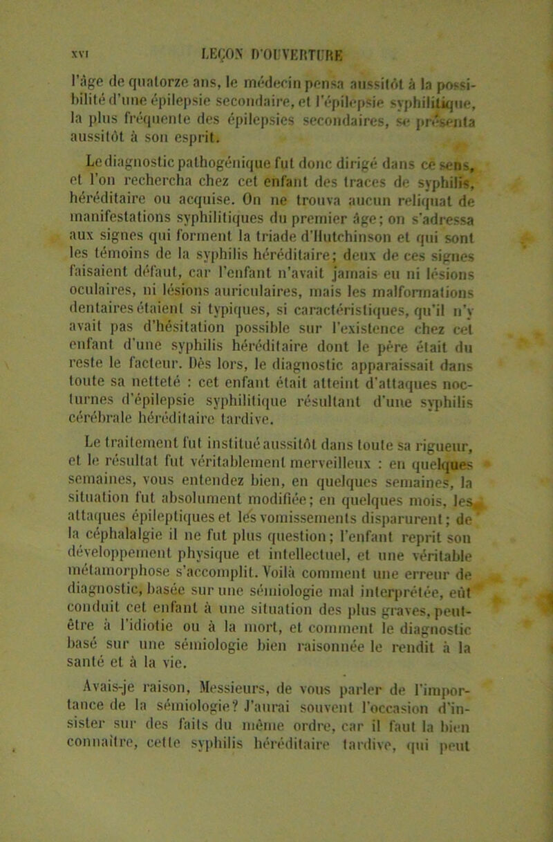 l’âge de quatorze ans, le médecin pensa aussitôt à la possi- bilité d'une épilepsie secondaire, et l'épilepsie syphilitique, la plus fréquente des épilepsies secondaires, se présenta aussitôt à son esprit. Lediagnosticpalhogénique fut donc dirigé dans ce sens, et l’on rechercha chez cet enfant des traces de syphilis, héréditaire ou acquise. On ne trouva aucun reliquat de manifestations syphilitiques du premier âge; on s’adressa aux signes qui forment la triade d'Hutchinson et qui sont les témoins de la syphilis héréditaire; deux de ces signes faisaient défaut, car l’enfant n’avait jamais eu ni lésions oculaires, ni lésions auriculaires, mais les malformations dentaires étaient si typiques, si caractéristiques, qu’il n’v avait pas d’hésitation possible sur l’existence chez cet enfant d’une syphilis héréditaire dont le père était du reste le facteur. Dès lors, le diagnostic apparaissait dans toute sa netteté : cet enfant était atteint d'attaques noc- turnes d’épilepsie syphilitique résultant d'une syphilis cérébrale héréditaire tardive. Le traitement fut institué aussitôt dans toute sa rigueur, et le résultat fut véritablement merveilleux : en quelques semaines, vous entendez bien, en quelques semaines, la situation lut absolument modifiée; en quelques mois, les* attaques épileptiques et lés vomissements disparurent; de* la céphalalgie il ne fut plus question; l’enfant reprit son développement physique et intellectuel, et une véritable métamorphose s'accomplit. Voilà comment une erreur de diagnostic, basée sur une sémiologie mal interprétée, eût conduit cet entant a une situation des plus graves, peut- être a 1 idiotie ou à la mort, et comment le diagnostic basé sur une sémiologie bien raisonnée le rendit à la santé et à la vie. Avais-je raison, Messieurs, de vous parler de l'impor- tance de la sémiologie? J’aurai souvent l’occasion d'in- sister sur des faits du même ordre, car il faut la bien connaître, cette syphilis héréditaire tardive, qui peut