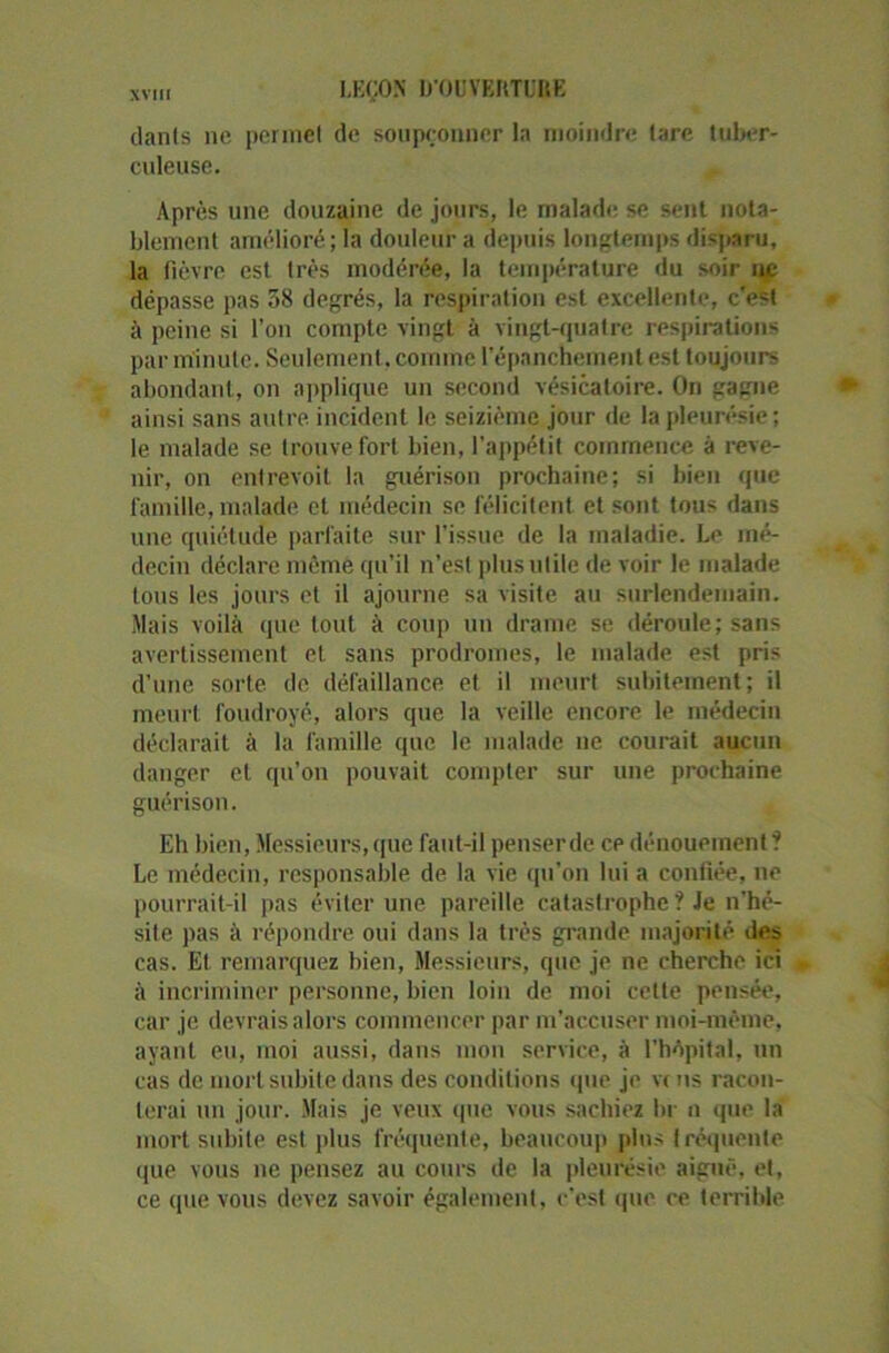 danls ne permet de soupçonner la moindre tare tuber- culeuse. Après une douzaine de jours, le malade se sent nota- blement amélioré ; la douleur a depuis longtemps disparu, la fièvre est très modérée, la température du soir ne dépasse pas 58 degrés, la respiration est excellente, c'est à peine si l’on compte vingt à vingt-quatre respirations par minute. Seulement, comme l’épanchement est toujours abondant, on applique un second vésicatoire. On gagne ainsi sans autre, incident le seizième jour de la pleurésie; le malade se trouve fort bien, l’appétit commence à reve- nir, on entrevoit la guérison prochaine; si bien que famille, malade et médecin se félicitent et sont tous dans une quiétude parfaite sur l’issue de la maladie. Le mé- decin déclare même qu’il n’est plus utile de voir le malade tous les jours et il ajourne sa visite au surlendemain. Mais voilà que tout à coup un drame se déroule; sans avertissement et sans prodromes, le malade est pris d’une sorte de défaillance et il meurt subitement; il meurt foudroyé, alors que la veille encore le médecin déclarait à la famille que le malade ne courait aucun danger et qu'on pouvait compter sur une prochaine guérison. Eh bien, Messieurs, que faut-il penserde cp dénouement ? Le médecin, responsable de la vie qu'on lui a confiée, ne pourrait-il pas éviter une pareille catastrophe ? Je n'hé- site pas à répondre oui dans la très grande majorité des cas. El, remarquez bien, Messieurs, que je ne cherche ici à incriminer personne, bien loin de moi cette pensée, car je devrais alors commencer par m’accuser moi-même, ayant eu, moi aussi, dans mon service, à l’hôpital, un cas de mort subite dans des conditions que je vc ns racon- terai un jour. Mais je veux que vous sachiez br n que la mort subite est plus fréquente, beaucoup plus fréquente que vous ne pensez au cours de la pleurésie aiguë, et, ce que vous devez savoir également, c’est que ce terrible