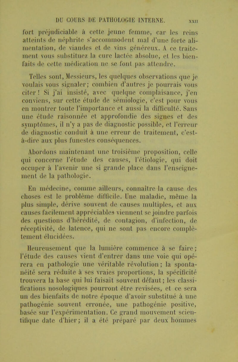 XXII fort préjudiciable à celle jeune femme, car les reins atteints de néphrite s’accommodent mal d’une forte ali- mentation, de viandes et de vins généreux. A ce traite- ment vous substituez la cure lactée absolue, et les bien- faits de celle médication ne se font pas attendre. Telles sont, Messieurs, les quelques observations que je voulais vous signaler; combien d’autres je pourrais vous citer! Si j’ai insisté, avec quelque complaisance, j’en conviens, sur cette élude de sémiologie, c’est pour vous en montrer toute l’importance et aussi la difficulté. Sans une étude raisonnée et approfondie des signes et des symptômes, il n’y a pas de diagnostic possible, et l’erreur de diagnostic conduit à une erreur de traitement, c’est- à-dire aux plus funestes conséquences. Abordons maintenant une troisième proposition, celle qui concerne l’étude des causes, l’étiologie, qui doit occuper à l’avenir une si grande place dans l’enseigne- ment de la pathologie. En médecine, comme ailleurs, connaître la cause des choses est le problème difficile. Une maladie, même la plus simple, dérive souvent de causes multiples, et aux causes facilement appréciables viennent se joindre parfois des questions d’hérédité, de contagion, d’infection, de réceptivité, de latence, qui ne sont pas encore complè- tement élucidées. Heureusement que la lumière commence à se faire ; l’étude des causes vient d’entrer dans une voie qui opé- rera en pathologie une véritable révolution ; la sponta- néité sera réduite à ses vraies proportions, la spécificité trouvera la hase qui lui faisait souvent défaut ; les classi- fications nosologiques pourront être revisées, et ce sera un des bienfaits de notre époque d’avoir substitué à une pathogénie souvent erronée, une pathogénie positive, basée sur l’expérimentation. Ce grand mouvement scien- tifique date d’hier; il a été préparé par deux hommes