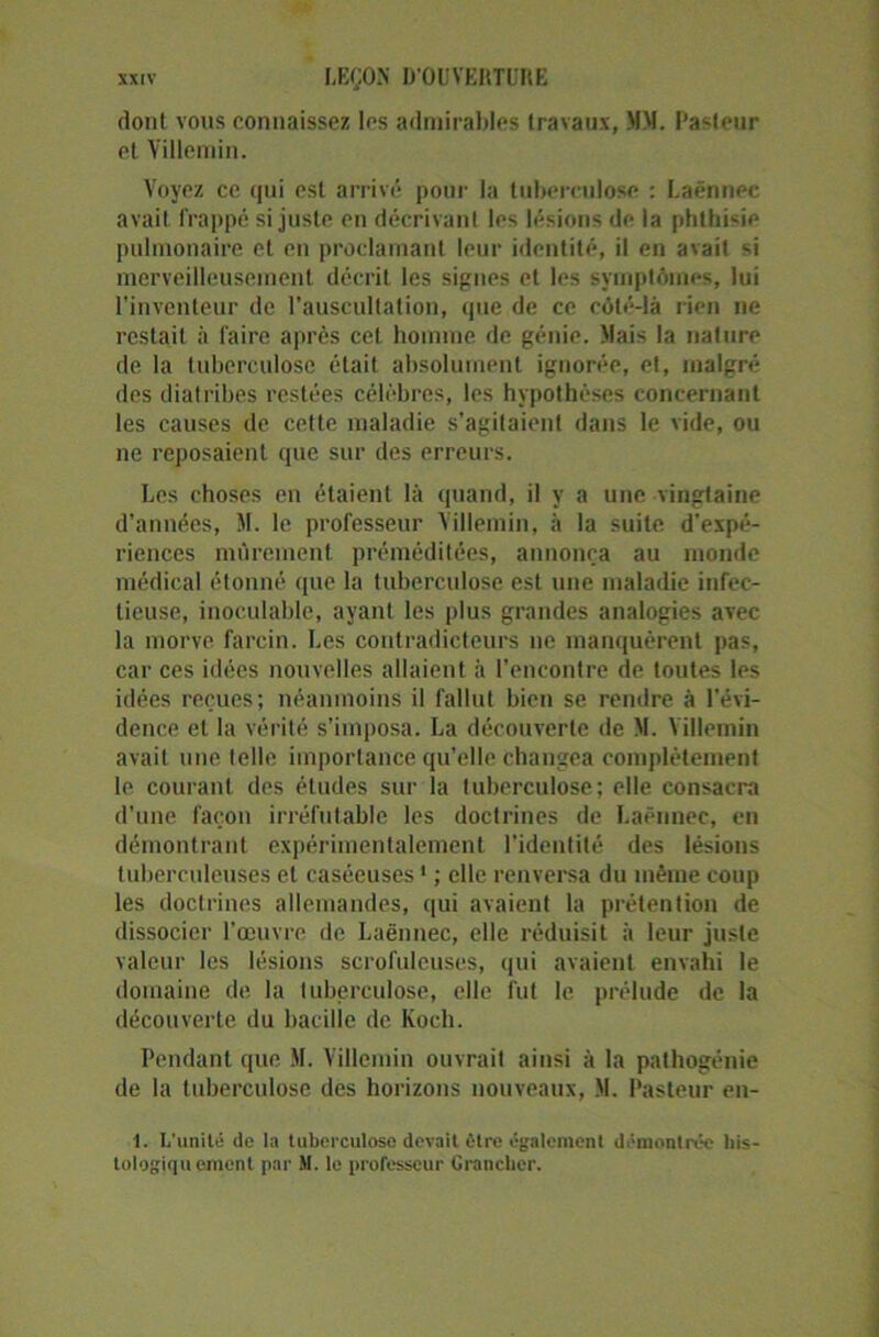 dont vous connaissez les admirables travaux, MM. Pasteur et Yillemin. Voyez ce qui est arrivé pour la tuberculose : Laënnec avait frappé si juste en décrivant les lésions de la phthisie pulmonaire et en proclamant leur identité, il en avait si merveilleusement décrit les signes et les symptômes, lui l’inventeur de l’auscultation, que de ce côté-là rien ne restait à faire après cet homme de génie. Mais la nature de la tuberculose était absolument ignorée, et, malgré des diatribes restées célèbres, les hypothèses concernant les causes de cette maladie s’agitaient dans le vide, ou ne reposaient que sur des erreurs. Les choses en étaient là quand, il y a une vingtaine d’années, M. le professeur Yillemin, à la suite d'expé- riences mûrement préméditées, annonça au monde médical étonné que la tuberculose est une maladie infec- tieuse, inoculable, ayant les plus grandes analogies avec la morve farcin. Les contradicteurs ne manquèrent pas, car ces idées nouvelles allaient à l'encontre de toutes les idées reçues; néanmoins il fallut bien se rendre à l'évi- dence et la vérité s’imposa. La découverte de M. Yillemin avait une telle importance qu’elle changea complètement le courant des études sur la tuberculose; elle consacra d’une façon irréfutable les doctrines de Laënnec, en démontrant expérimentalement l'identité des lésions tuberculeuses et caséeuses1 ; elle renversa du même coup les doctrines allemandes, qui avaient la prétention de dissocier l’œuvre de Laënnec, elle réduisit à leur juste valeur les lésions scrofuleuses, qui avaient envahi le domaine de la tuberculose, elle fut le prélude de la découverte du bacille de Koch. Pendant que M. Villemin ouvrait ainsi à la pathogénie de la tuberculose des horizons nouveaux, M. Pasteur en- 1. L'unité de la tuberculose devait être également démontrée liis- tologiqu ornent par M. le professeur Granchcr.