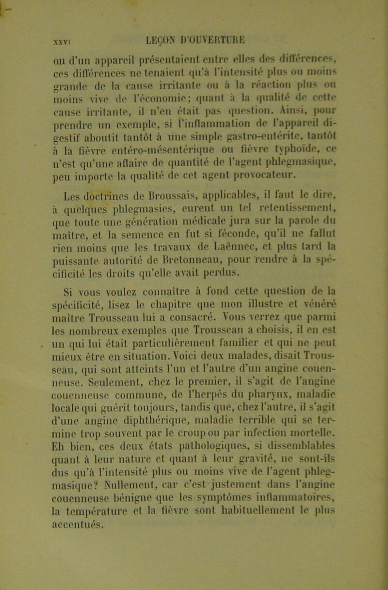 LEÇON D'OUYKItTl'UE nu d’un appareil présentaient entre elles des différences, ces différences ne tenaient qu'à l'intensité plus ou moins grande de la cause irritante ou à la réaction plus ou moins vive de l’économie; quant à la qualité de cette cause irritante, il n’en était pas question. Ainsi, pour prendre un exemple, si l’inflammation de l’appareil di- gestif aboutit tantôt à une simple gastro-entérite, tantôt à la fièvre entéro-mésentérique ou fièvre typhoïde, ce n’est qu’une affaire de quantité de l’agent phlegmasique, peu importe la qualité de cet agent provocateur. Les doctrines de Broussais, applicables, il faut le dire, à quelques phlegmasies, eurent un tel retentissement, que toute une génération médicale jura sur la parole du maître, et la semence en fut si féconde, qu’il ne fallut rien moins que les travaux de Laënnec, et plus lard la puissante autorité de Bretonneau, pour rendre à la spé- cificité les droits qu'elle avait perdus. Si vous voulez connaître à fond cette question de la spécificité, lisez le chapitre que mon illustre et vénéré maître Trousseau lui a consacré. Vous verrez que parmi les nombreux exemples que Trousseau a choisis, il en est un qui lui était particulièrement familier et qui ne peut mieux être en situation. Voici deux malades, disait Trous- seau, qui sont atteints l’un et l’autre d’un angine couen- neuse. Seulement, chez le premier, il s’agit de l’angine couenneuse commune, de l’herpès du pharynx, maladie locale qui guérit toujours, tandis que, chez l’autre, il s’agit d’une angine diphthériquc, maladie terrible qui se ter- mine trop souvent par le croup ou par infection mortelle. Eh bien, ces deux états pathologiques, si dissemblables quant à leur nature et quant à leur gravité, ne sont-ils dus qu'à l’intensité plus ou moins vive de l’agent phleg- masique? Nullement, car c’est justement dans l’angine couenneuse bénigne que les symptômes inflammatoires, la température et la fièvre sont habituellement le plus accentués.