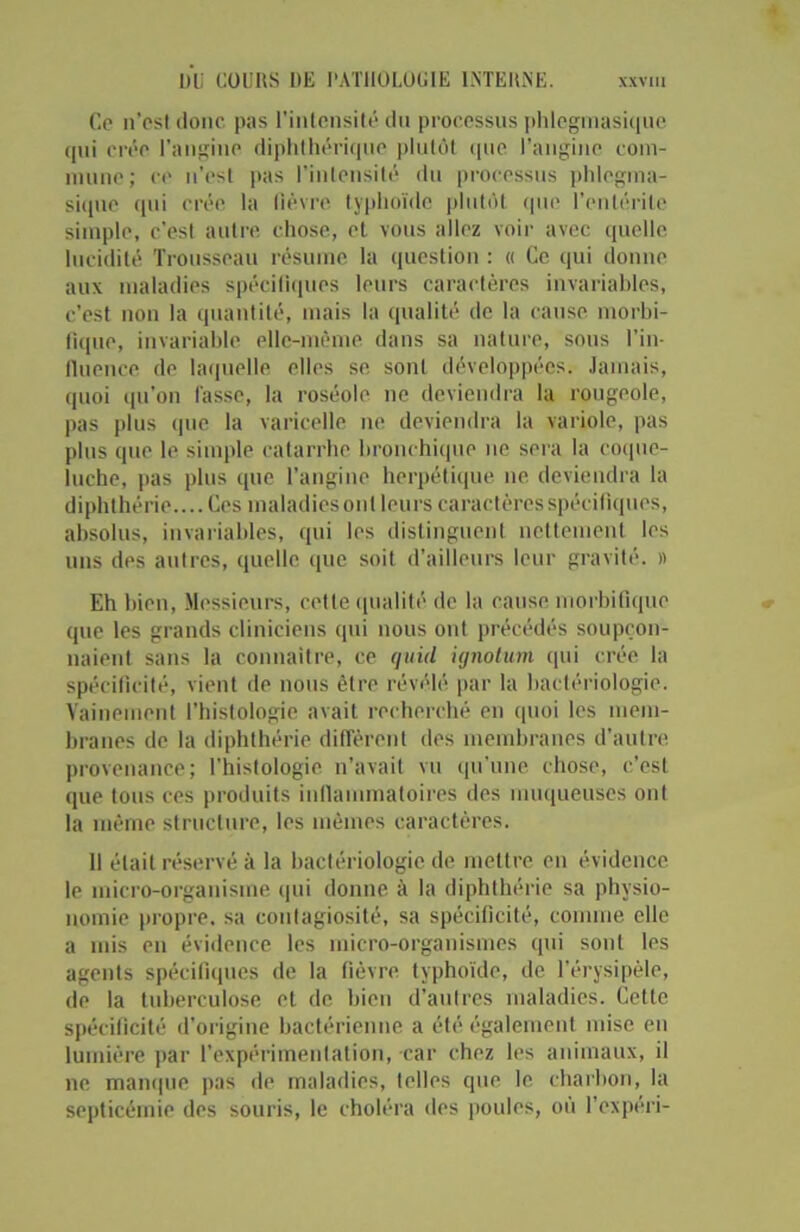 Ce n’est donc pas l’intensité du processus phlcgmasique cpii crée l’angine diphthérique plutôt (pie l’angine com- mune; ce n’est pas l’intensité du processus phlcgma- sique qui crée la fièvre typhoïde plutôt que l’entérite simple, c'est autre chose, et vous allez voir avec quelle lucidité Trousseau résume la question : « Ce qui donne aux maladies spécifiques leurs caractères invariables, c’est non la quantité, mais la qualité de la cause morbi- fique, invariable elle-même dans sa nature, sous l’in- fluence de laquelle elles se sont développées. Jamais, quoi qu’on lasse, la roséole ne deviendra la rougeole, pas plus que la varicelle ne deviendra la variole, pas plus que le simple catarrhe bronchique ne sera la coque- luche, pas plus que l’angine herpétique ne deviendra la diphthérie.... Ces maladies ont leurs caractères spécifiques, absolus, invariables, qui les distinguent nettement les uns des autres, quelle que soit d’ailleurs leur gravité. » Eh bien, Messieurs, cette qualité de la cause morbifique que les grands cliniciens qui nous ont précédés soupçon- naient sans la connaître, ce quicl ùjnotum qui crée la spécificité, vient de nous être révélé par la bactériologie. Vainement l’histologie avait recherché en quoi les mem- branes de la diphthérie diffèrent des membranes d’autre provenance; l’histologie n’avait vu qu'une chose, c’est que tous ces produits inflammatoires des muqueuses ont la même structure, les mêmes caractères. 11 était réservé à la bactériologie de mettre en évidence le micro-organisme qui donne à la diphthérie sa physio- nomie propre, sa contagiosité, sa spécificité, connue elle a mis en évidence les rnicro-organismes qui sont les agents spécifiques de la fièvre typhoïde, de l’érysipèle, de la tuberculose et de bien d’autres maladies. Cette spécificité d’origine bactérienne a été également mise en lumière par l’expérimentation, car chez les animaux, il ne manque pas de maladies, telles que le charbon, la septicémie des souris, le choléra des poules, où l’expéri-